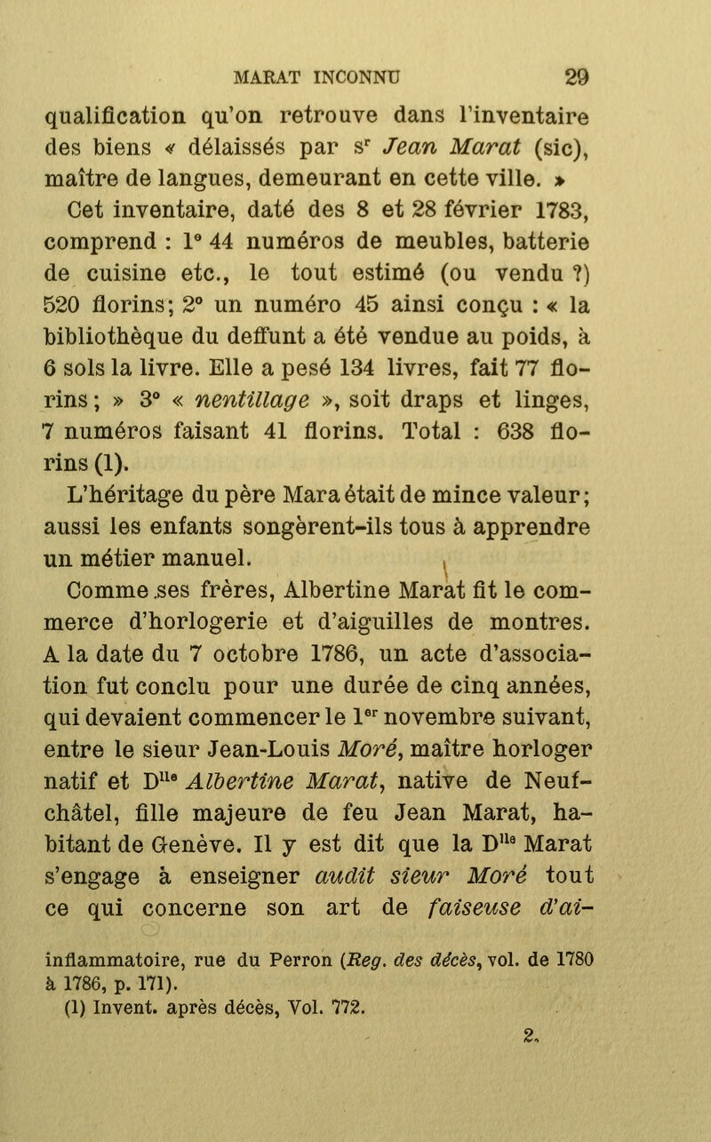 qualification qu'on retrouve dans l'inventaire des biens <f délaissés par s Jean Marat (sic), maître de langues, demeurant en cette ville. » Cet inventaire, daté des 8 et 28 février 1783, comprend : 1® 44 numéros de meubles, batterie de cuisine etc., le tout estimé (ou vendu ?) 520 florins; 2** un numéro 45 ainsi conçu : « la bibliothèque du deffunt a été vendue au poids, à 6 sols la livre. Elle a pesé 134 livres, fait 77 flo- rins ; » 3° « nentillage », soit draps et linges, 7 numéros faisant 41 florins. Total : 638 flo- rins (1). L'héritage du père Maraétait de mince valeur; aussi les enfants songèrent-ils tous à apprendre un métier manuel. . Comme .ses frères, Albertine Marat fit le com- merce d'horlogerie et d'aiguilles de montres. A la date du 7 octobre 1786, un acte d'associa- tion fut conclu pour une durée de cinq années, qui devaient commencer le l^ novembre suivant, entre le sieur Jean-Louis More, maître horloger natif et D^^® Albertine Marat^ native de Neuf- châtel, fille majeure de feu Jean Marat, ha- bitant de Genève. Il y est dit que la D'^' Marat s'engage à enseigner audit sieur More tout ce qui concerne son art de faiseuse d'ai- inflammatoire, rue du Perron (Reg. des décès, vol. de 1780 à 1786, p. 171). (1) Invent, après décès, Vol. 772. 2.