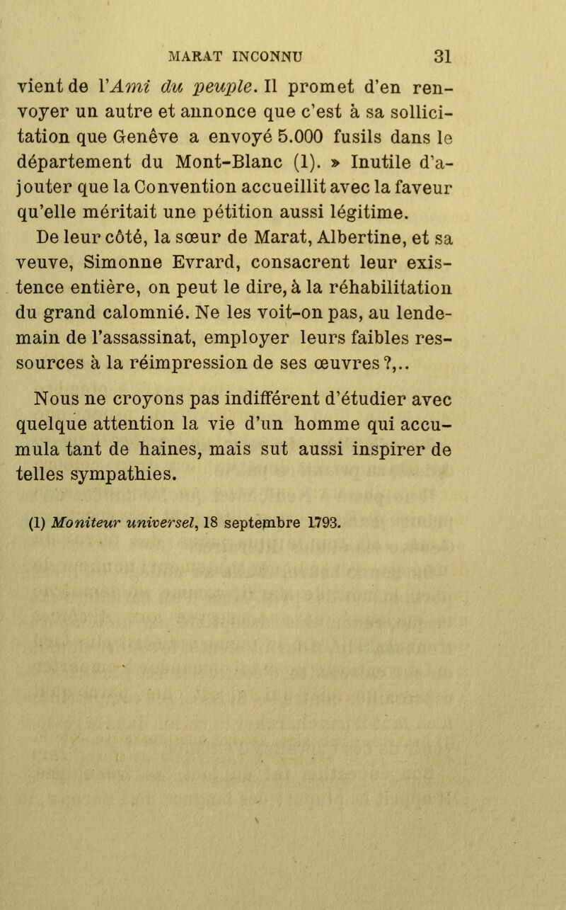 vient de VAmi du peuple. Il promet d'en ren- voyer un autre et annonce que c'est à sa sollici- tation que Genève a envoyé 5.000 fusils dans le département du Mont-Blanc (1). » Inutile d'a- jouter que la Convention accueillit avec la faveur qu'elle méritait une pétition aussi légitime. De leur côté, la sœur de Marat, Albertine, et sa veuve, Simonne Evrard, consacrent leur exis- tence entière, on peut le dire, à la réhabilitation du grand calomnié. Ne les voit-on pas, au lende- main de l'assassinat, employer leurs faibles res- sources à la réimpression de ses œuvres?,.. Nous ne croyons pas indifférent d'étudier avec quelque attention la vie d'un homme qui accu- mula tant de haines, mais sut aussi inspirer de telles sympathies. (1) Moniteur universel, 18 septembre 1793.