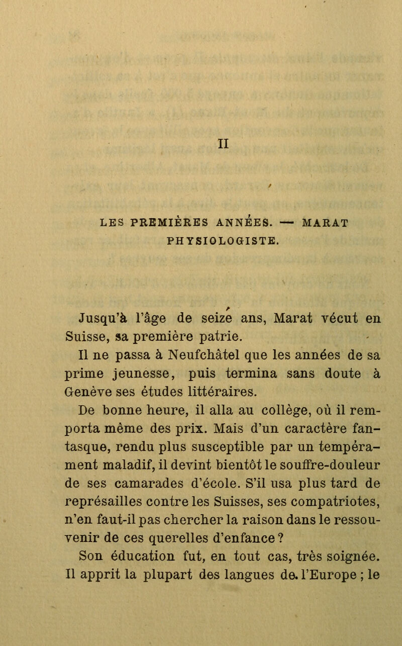 LES PREMIERES ANNEES. — MARAT PHYSIOLOGISTE. Jusqu'à l'âge de seize ans, Marat vécut en Suisse, sa première patrie. Il ne passa à Neufchâtel que les années de sa prime jeunesse, puis termina sans doute à Genève ses études littéraires. De bonne heure, il alla au collège, où il rem- porta même des prix. Mais d'un caractère fan- tasque, rendu plus susceptible par un tempéra- ment maladif, il devint bientôt le souffre-douleur de ses camarades d'école. S'il usa plus tard de représailles contre les Suisses, ses compatriotes, n'en faut-il pas clierclier la raison dans le ressou- venir de ces querelles d'enfance ? Son éducation fut, en tout cas, très soignée. Il apprit la plupart des langues de. l'Europe ; le