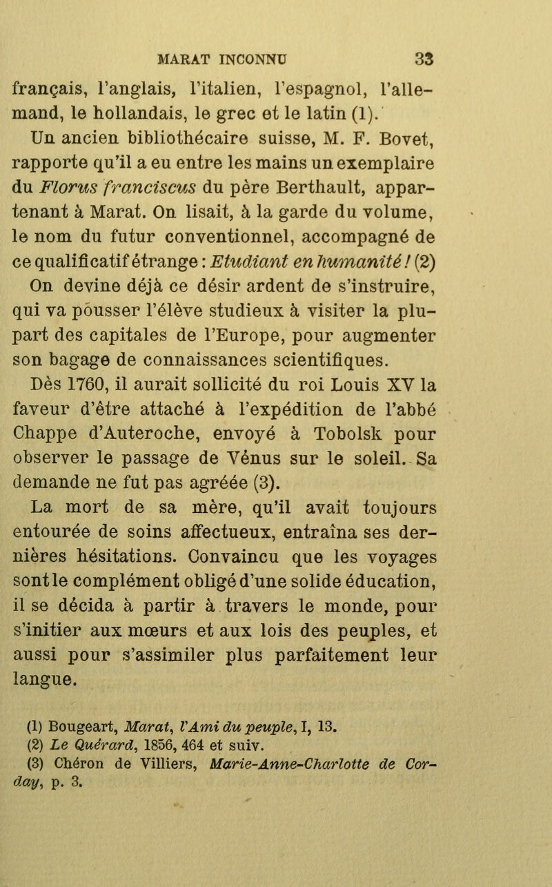 français, Tanglais, Titalien, Tespagnol, l'alle- mand, le hollandais, le grec et le latin (1). Un ancien bibliothécaire suisse, M. F. Bovet, rapporte qu'il a eu entre les mains un exemplaire du Florus franciscus du père Berthault, appar- tenant à Marat. On lisait, à la garde du volume, le nom du futur conventionnel, accompagné de ce qualificatif étrange : Etudiant en humanité! (2) On devine déjà ce désir ardent de s'instruire, qui va pousser l'élève studieux à visiter la plu- part des capitales de l'Europe, pour augmenter son bagage de connaissances scientifiques. Dès 1760, il aurait sollicité du roi Louis XV la faveur d'être attaché à l'expédition de l'abbé Chappe d'Auteroche, envoyé à Tobolsk pour observer le passage de Vénus sur le soleil. Sa demande ne fut pas agréée (3). La mort de sa mère, qu'il avait toujours entourée de soins affectueux, entraîna ses der- nières hésitations. Convaincu que les voyages sont le complément obligé d'une solide éducation, il se décida à partir à travers le monde, pour s'initier aux mœurs et aux lois des peuples, et aussi pour s'assimiler plus parfaitement leur langue. (1) Bougeart, Marat, VAmi du peuple, I, 13. (2) Le Quérard, 1856, 464 et suiv. (3) Cliéron de Villiers, Marie-Anne-Charlotte de Cor-