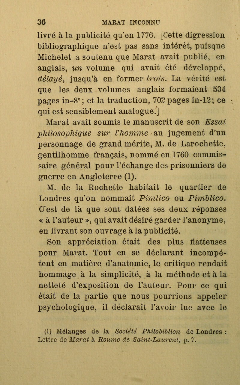 livré à la publicité qu'en 1776. [Cette digression bibliographique n'est pas sans intérêt, puisque Micbelet a soutenu que Marat avait publié, en anglais, un volume qui avait été développé, délayé, jusqu'à en former trois. La vérité est que les deux volumes anglais formaient 534 pages in-8°; et la traduction, 702 pages in-12; ce qui est sensiblement analogue.'] Marat avait soumis le manuscrit de son Essai pJiilosopJiique sur rhomme diU jugement d'un personnage de grand mérite, M. de Larochette, gentilhomme français, nommé en 1760 commis- saire général pour l'échange des prisonniers de guerre en Angleterre (1). M. de la Rochette habitait le quartier de Londres qu'on nommait Pimlico ou Pimdlico. C'est de là que sont datées ses deux réponses « à l'auteur », qui avait désiré garder l'anonyme, en livrant son ouvrage à la publicité. Son appréciation était des plus flatteuses pour Marat. Tout en se déclarant incompé- tent en matière d'anatomie, le critique rendait hommage à la simplicité, à la méthode et à la netteté d'exposition de l'auteur. Pour ce qui était de la partie que nous pourrions appeler psychologique, il déclarait l'avoir lue avec le (1) Mélanges de la Société PhUohïblion de Londres : Lettre de Marat à Roume de Saint-Laurent, p. 7.