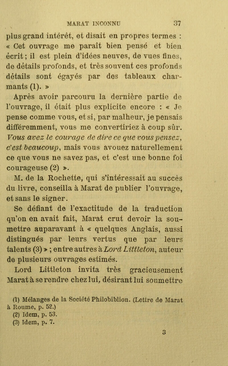 plus grand intérêt, et disait en propres termes : « Cet ouvrage me paraît bien pensé et bien écrit ; il est plein d'idées neuves, de vues fines, de détails profonds, et très souvent ces profonds détails sont égayés par des tableaux char- mants (1). » Après avoir parcouru la dernière partie de l'ouvrage, il était plus explicite encore : « Je pense comme vous, et si, par malheur, je pensais différemment, vous me convertiriez à coup sur. Vous avez le courage de dire ce que vous pensez, c'est beaucoup, mais vous avouez naturellement ce que vous ne savez pas, et c'est une bonne foi courageuse (2) ». M. de la Rochette, qui s'intéressait au succès du livre, conseilla à Marat de publier l'ouvrage, et sans le signer. Se défiant de l'exactitude de la traduction qu'on en avait fait, Marat crut devoir la sou- mettre auparavant à « quelques Anglais, aussi distingués par leurs vertus que par leurs talents (3) » ; entre autres h Lord Liîtleton, auteur de plusieurs ouvrages estimés. Lord Littleton invita très gracieusement Marat à se rendre chez lui, désirant lui soumettre (1) Mélanges de la Société Philobiblion. (Lettre de Marat à Roiime, p. 52.) (2) Idem, p. 53. . (3) Idem, p. 7. 3