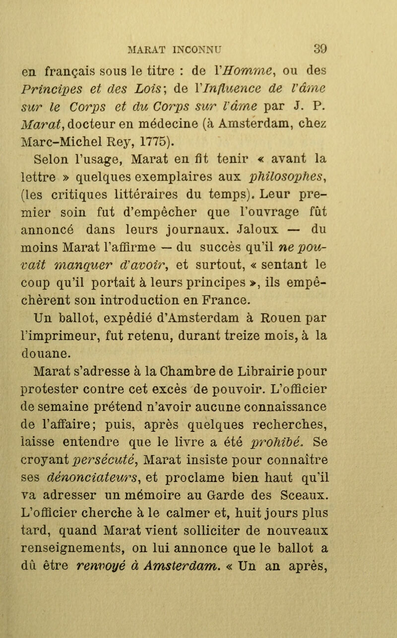 en français sous le titre : de VHomrne, ou des Principes et des Lois', de VInfluence de Vârne sur le Corps et dic Corps sur Vârne par J. P. Marat, docteur en médecine (à Amsterdam, chez Marc-Michel Rey, 1775). Selon l'usage, Marat en fit tenir « avant la lettre » quelques exemplaires aux philosophes, (les critiques littéraires du temps). Leur pre- mier soin fut d'empêcher que l'ouvrage fût annoncé dans leurs journaux. Jaloux — du moins Marat Tafiarme — du succès qu'il ne pou- vait manquer d'avoir, et surtout, « sentant le coup qu'il portait à leurs principes », ils empê- chèrent son introduction en France. Un ballot, expédié d'Amsterdam à Rouen par l'imprimeur, fut retenu, durant treize mois, à la douane. Marat s'adresse à la Chambre de Librairie pour protester contre cet excès de pouvoir. L'officier de semaine prétend n'avoir aucune connaissance de l'affaire; puis, après quelques recherches, laisse entendre que le livre a été pt^^ohibé. Se croyant persécuté, Marat insiste pour connaître ses dénonciateurs, et proclame bien haut qu'il va adresser un mémoire au Garde des Sceaux. L'officier cherche à le calmer et, huit jours plus tard, quand Marat vient solliciter de nouveaux renseignements, on lui annonce que le ballot a dû être renvoyé à Amsterdam. « Un an après,