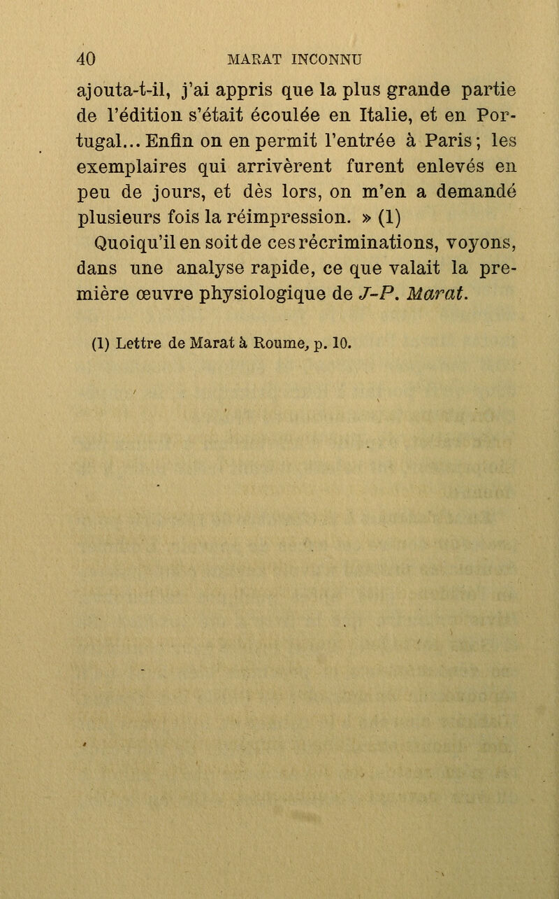 ajouta-t-il, j'ai appris que la plus grande partie de l'édition s'était écoulée en Italie, et en Por- tugal... Enfin on en permit l'entrée à Paris; les exemplaires qui arrivèrent furent enlevés en peu de jours, et dès lors, on m'en a demandé plusieurs fois la réimpression. » (1) Quoiqu'il en soit de ces récriminations, voyons, dans une analyse rapide, ce que valait la pre- mière œuvre physiologique de J-P, Marat.