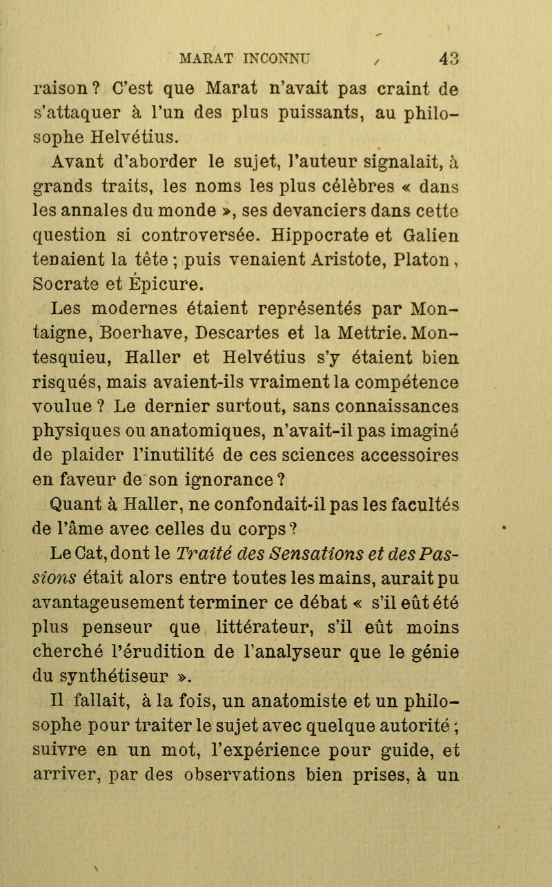 raison? C'est que Marat n'avait pas craint de s'attaquer à l'un des plus puissants, au philo- sophe Helvétius. Avant d'aborder le sujet, l'auteur signalait, à grands traits, les noms les plus célèbres « dans les annales du monde >, ses devanciers dans cette question si controversée. Hippocrate et Galien tenaient la i^i^ ; puis venaient Aristote, Platon , Socrate et Épicure. Les modernes étaient représentés par Mon- taigne, Boerhave, Descartes et la Mettrie. Mon- tesquieu, Haller et Helvétius s'y étaient bien risqués, mais avaient-ils vraiment la compétence voulue ? Le dernier surtout, sans connaissances physiques ou anatomiques, n'avait-il pas imaginé de plaider l'inutilité de ces sciences accessoires en faveur de son ignorance? Quant à Haller, ne confondait-il pas les facultés de l'âme avec celles du corps ? Le Cat, dont le Traité des Sensations et des Pas- sions était alors entre toutes les mains, aurait pu avantageusement terminer ce débat « s'il eût été plus penseur que littérateur, s'il eût moins cherché l'érudition de l'analyseur que le génie du synthétiseur ». Il fallait, à la fois, un anatomiste et un philo- sophe pour traiter le sujet avec quelque autorité ; suivre en un mot, l'expérience pour guide, et arriver, par des observations bien prises, à un