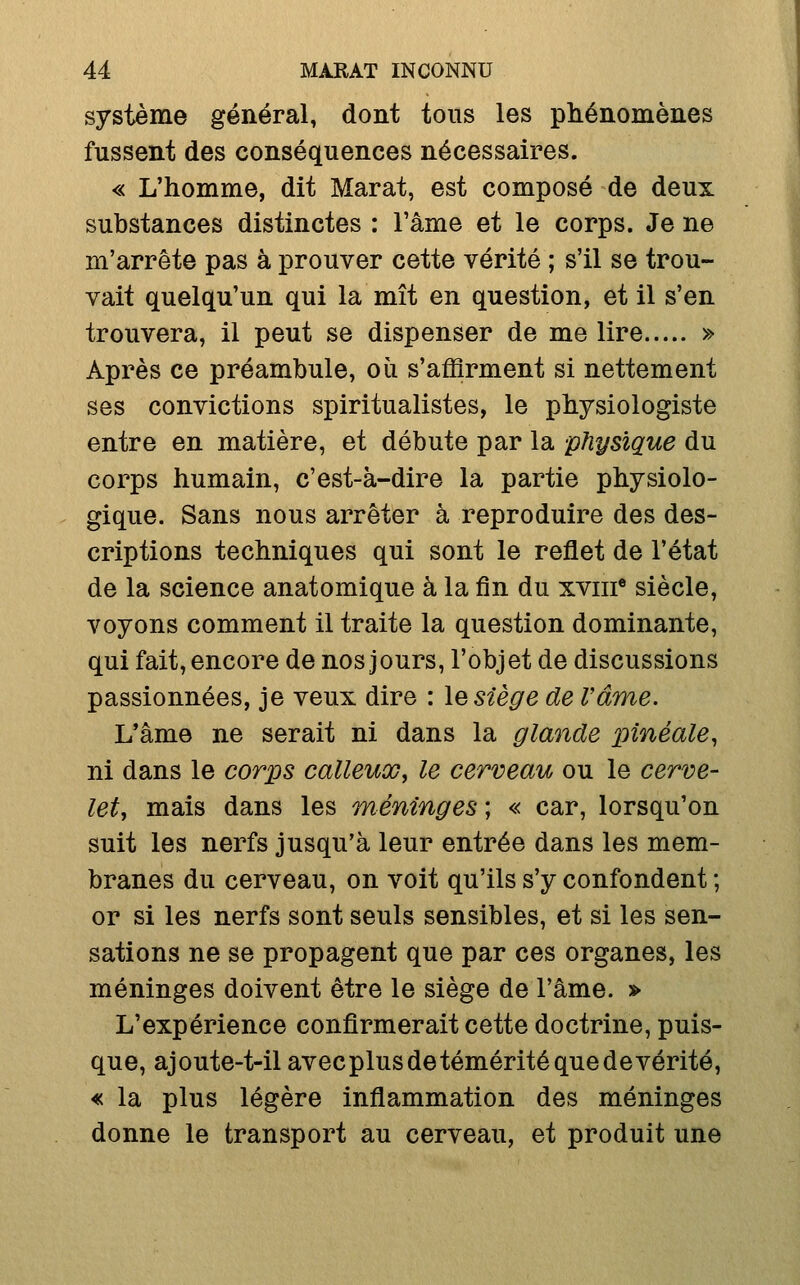 système général, dont tous les phénomènes fussent des conséquences nécessaires. « L'homme, dit Marat, est composé de deux substances distinctes : l'âme et le corps. Je ne m'arrête pas à prouver cette vérité ; s'il se trou- vait quelqu'un qui la mît en question, et il s'en trouvera, il peut se dispenser de me lire » Après ce préambule, où s'affirment si nettement ses convictions spiritualistes, le physiologiste entre en matière, et débute par la physique du corps humain, c'est-à-dire la partie physiolo- gique. Sans nous arrêter à reproduire des des- criptions techniques qui sont le reflet de l'état de la science anatomique à la fin du xviii* siècle, voyons comment il traite la question dominante, qui fait, encore de nos jours, l'objet de discussions passionnées, je veux dire : \q siège de rame. L'âme ne serait ni dans la glande pînéale, ni dans le corps calleux, le cerveau ou le cerve- let, mais dans les méninges ; « car, lorsqu'on suit les nerfs jusqu'à leur entrée dans les mem- branes du cerveau, on voit qu'ils s'y confondent ; or si les nerfs sont seuls sensibles, et si les sen- sations ne se propagent que par ces organes, les méninges doivent être le siège de l'âme. » L'expérience confirmerait cette doctrine, puis- que, ajoute-t-il avecplusdetémérité que de vérité, « la plus légère inflammation des méninges donne le transport au cerveau, et produit une