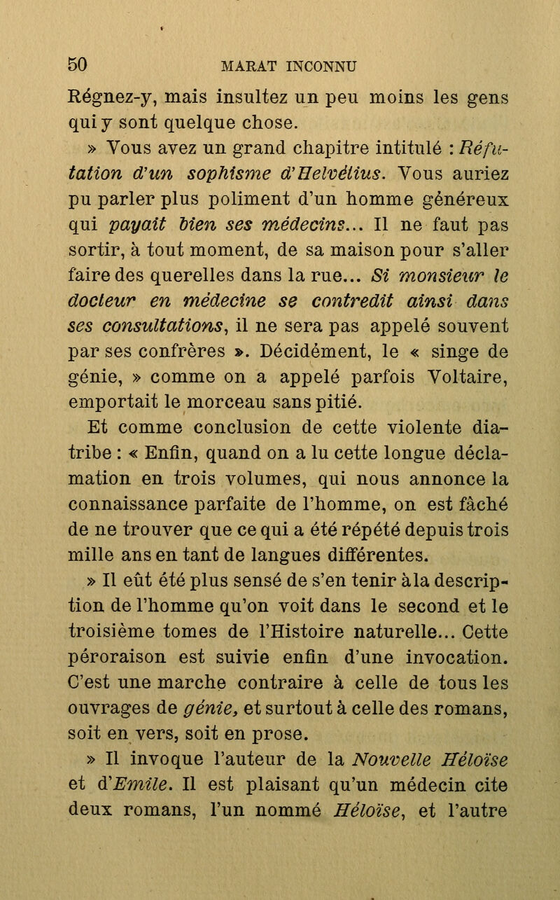 Régnez-y, mais insultez un peu moins les gens qui y sont quelque chose. » Vous avez un grand chapitre intitulé : Réfu- tation d'un sophisjne d'Helvélius. Vous auriez pu parler plus poliment d'un homme généreux qui payait bien ses médecins... Il ne faut pas sortir, à tout moment, de sa maison pour s'aller faire des querelles dans la rue... Si monsieur le docteur en médecine se contredit ainsi dans ses consultations, il ne sera pas appelé souvent par ses confrères ». Décidément, le « singe de génie, » comme on a appelé parfois Voltaire, emportait le morceau sans pitié. Et comme conclusion de cette violente dia- tribe : « Enfin, quand on a lu cette longue décla- mation en trois volumes, qui nous annonce la connaissance parfaite de l'homme, on est fâché de ne trouver que ce qui a été répété depuis trois mille ans en tant de langues différentes. » Il eût été plus sensé de s'en tenir à la descrip- tion de l'homme qu'on voit dans le second et le troisième tomes de l'Histoire naturelle... Cette péroraison est suivie enfin d'une invocation. C'est une marche contraire à celle de tous les ouvrages de génie, et surtout à celle des romans, soit en vers, soit en prose. » Il invoque l'auteur de la Nouvelle Héloïse et d.'Emile. Il est plaisant qu'un médecin cite deux romans, l'un nommé Héloïse, et l'autre