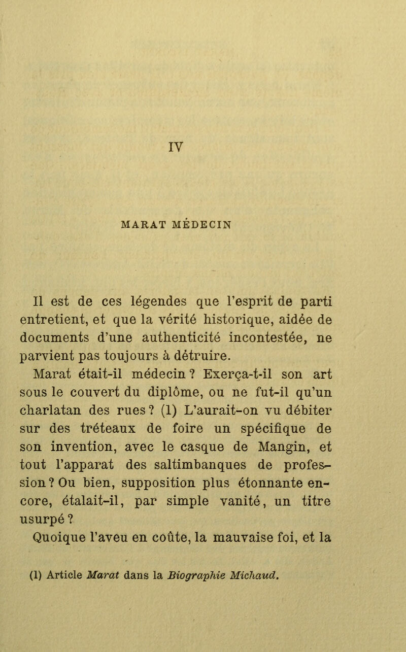 IV MARAT MEDECIN Il est de ces légendes que l'esprit de parti entretient, et que la vérité historique, aidée de documents d'une authenticité incontestée, ne parvient pas toujours à détruire. Marat était-il médecin ? Exerça-t-il son art sous le couvert du diplôme, ou ne fut-il qu'un charlatan des rues ? (1) L'aurait-on vu débiter sur des tréteaux de foire un spécifique de son invention, avec le casque de Mangin, et tout l'apparat des saltimbanques de profes- sion? Ou bien, supposition plus étonnante en- core, étalait-il, par simple vanité, un titre usurpé ? Quoique l'aveu en coûte, la mauvaise foi, et la (1) Article Marat dans la Biographie Michaud.