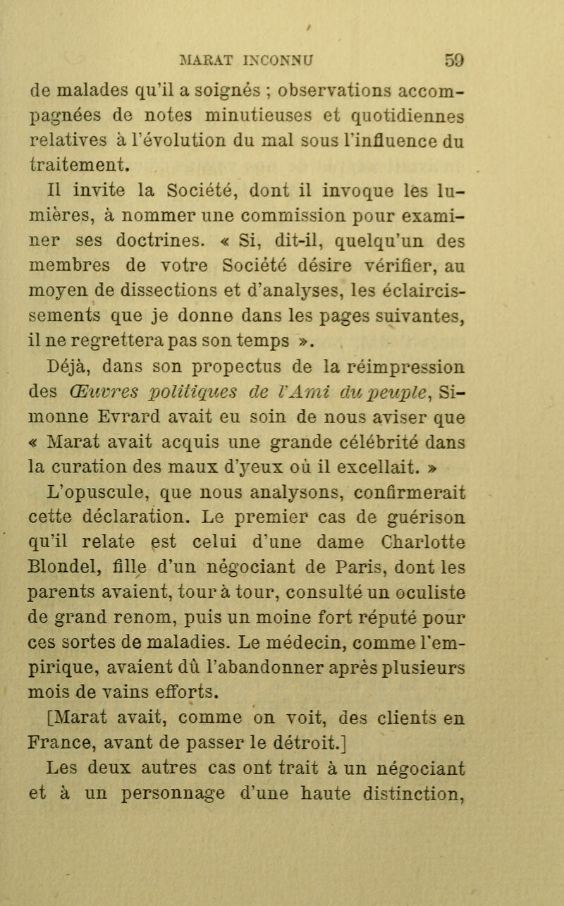 de malades qu'il a soignés ; observations accom- pagnées de notes minutieuses et quotidiennes relatives à l'évolution du mal sous l'influence du traitement. Il invite la Société, dont il invoque les lu- mières, à nommer une commission pour exami- ner ses doctrines. « Si, dit-il, quelqu'un des membres de votre Société désire vérifier, au moyen de dissections et d'analyses, les éclaircis- sements que je donne dans les pages suivantes, il ne regrettera pas son temps ». Déjà, dans son propectus de la réimpression des Œuvres politiques de l'Ami du peuple, Si- monne Evrard avait eu soin de nous aviser que « Marat avait acquis une grande célébrité dans la curation des maux d'yeux où il excellait. » L'opuscule, que nous analysons, confirmerait cette déclaration. Le premier cas de guérison qu'il relate ^st celui d'une dame Charlotte Blondel, fille d'un négociant de Paris, dont les parents avaient, tour à tour, consulté un oculiste de grand renom, puis un moine fort réputé pour ces sortes de maladies. Le médecin, comme l'em- pirique, avaient du l'abandonner après plusieurs mois de vains efforts. [Marat avait, comme on voit, des clients en France, avant de passer le détroit.] Les deux autres cas ont trait à un négociant et à un personnage d'une haute distinction,