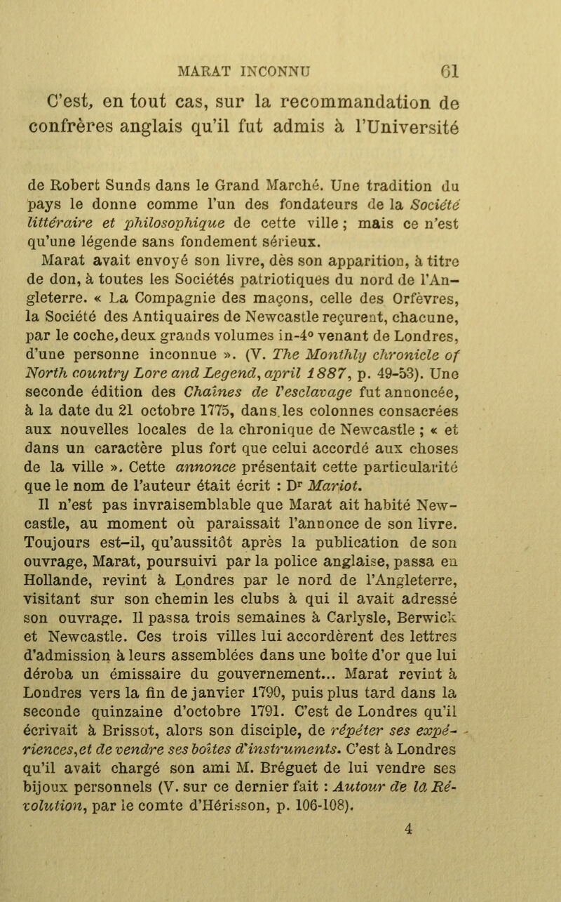 C'est, en tout cas, sur la recommandation de confrères anglais qu'il fut admis à l'Université de Robert Sunds dans le Grand Marché. Une tradition du pays le donne comme l'un des fondateurs de la Société littéraire et philosophique de cette ville ; mais ce n'est qu'une légende sans fondement sérieux. Marat avait envoyé son livre, dès son apparition, à titre de don, à toutes les Sociétés patriotiques du nord de l'An- gleterre. « La Compagnie des maçons, celle des Orfèvres, la Société des Antiquaires de Newcastle reçurent, chacune, par le coche, deux grands volumes in-4o venant de Londres, d'une personne inconnue ». (V. The Monthly chronicle of North country Lare and Legend^april 1887^ p. 49-53). Une seconde édition des Chaînes de Vesclavage fut annoncée, à la date du 21 octobre 1775, dan s. les colonnes consacrées aux nouvelles locales de la chronique de Newcastle ; « et dans un caractère plus fort que celui accordé aux choses de la ville ». Cette annonce présentait cette particularité que le nom de l'auteur était écrit : D^ Mariot. Il n'est pas invraisemblable que Marat ait habité New- castle, au moment où paraissait l'annonce de son livre. Toujours est-il, qu'aussitôt après la publication de son ouvrage, Marat, poursuivi par la police anglaise, passa en. Hollande, revint à Londres par le nord de l'Angleterre, visitant sur son chemin les clubs à qui il avait adressé son ouvrage. Il passa trois semaines à Carlysle, Berwick et Newcastle. Ces trois villes lui accordèrent des lettres d'admission à leurs assemblées dans une boite d'or que lui déroba un émissaire du gouvernement... Marat revint à Londres vers la lin de janvier 1790, puis plus tard dans la seconde quinzaine d'octobre 1791. C'est de Londres qu'il écrivait à Brissot, alors son disciple, de répéter ses expé- riences ^et de vendre ses boîtes dinstruments. C'est à Londres qu'il avait chargé son ami M. Bréguet de lui vendre ses bijoux personnels (V. sur ce dernier fait : Autour de Id Ré- zolution^ par ie comte d'Hérisson, p. 106-108). 4