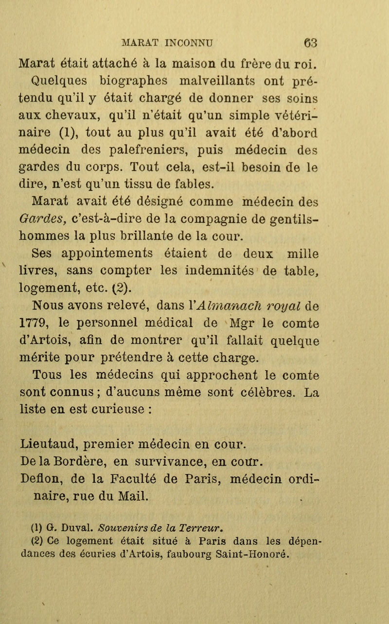 Marat était attaché à la maison du frère du roi. Quelques biographes malveillants ont pré- tendu qu'il y était chargé de donner ses soins aux chevaux, qu'il n'était qu'un simple vétéri- naire (1), tout au plus qu'il avait été d'abord médecin des palefreniers, puis médecin des gardes du corps. Tout cela, est-il besoin de le dire, n'est qu'un tissu de fables. Marat avait été désigné comme inédecin des Gardes, c'est-à-dire de la compagnie de gentils- hommes la plus brillante de la cour. Ses appointements étaient de deux mille livres, sans compter les indemnités de table, logement, etc. (2). Nous avons relevé, dans VAlmanach royal de 1779, le personnel médical de Mgr le comte d'Artois, afin de montrer qu'il fallait quelque mérite pour prétendre à cette charge. Tous les médecins qui approchent le comte sont connus ; d'aucuns même sont célèbres. La liste en est curieuse : Lieutaud, premier médecin en cour. DelaBordère, en survivance, en cour. Deflon, de la Faculté de Paris, médecin ordi- naire, rue du Mail. (1) G. Duval. Souvenirs de la Terreur» (2) Ce logement était situé à Paris dans les dépen- dances des écuries d'Artois, faubourg Saint-Honoré.