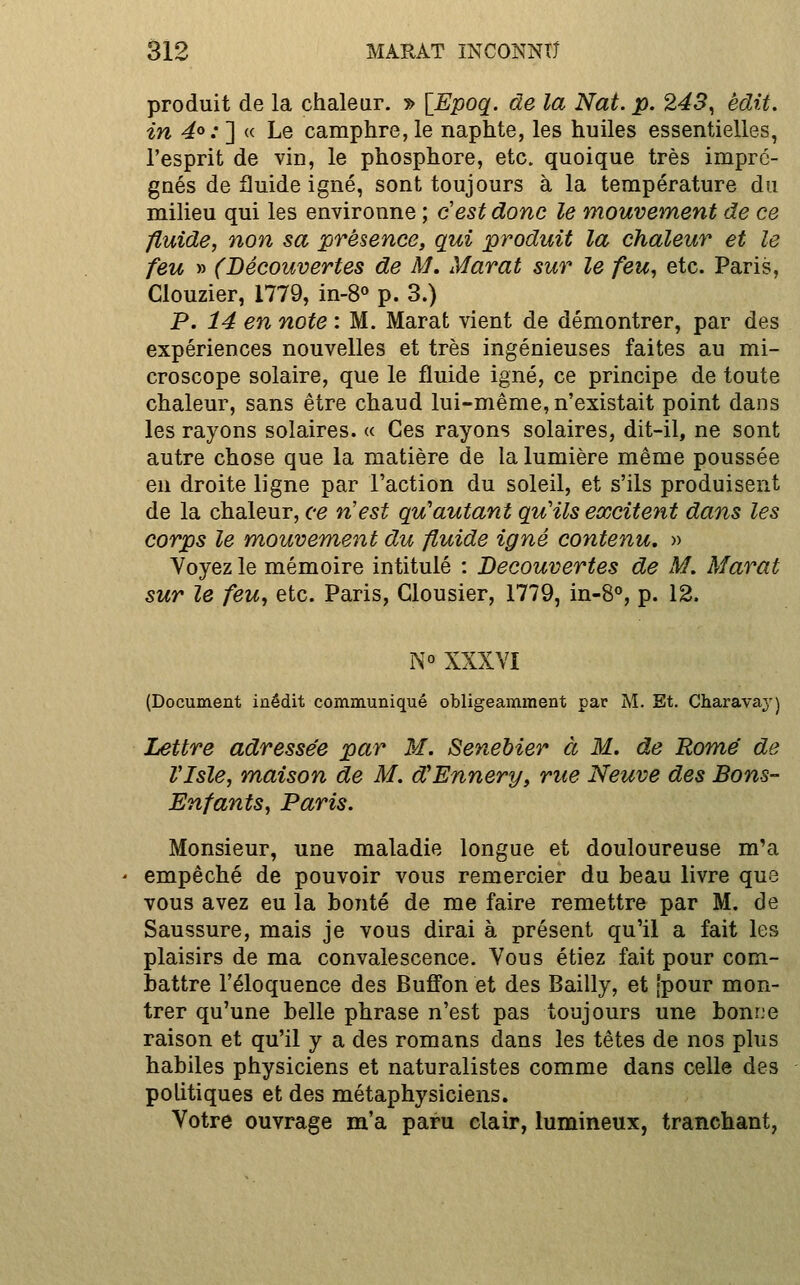 produit de la chaleur. 5> \Epoq. de la Nat. p. 243^ èdit. in 4°: ] « Le camphre, le naphte, les huiles essentielles, l'esprit de vin, le phosphore, etc. quoique très impré- gnés de fluide igné, sont toujours à la température du milieu qui les environne ; c'est donc le mouvement de ce fluide, non sa présence, qui produit la chaleur et le feu » (Découvertes de M, Marat sur le feu, etc. Paris, Clouzier, 1779, in-8« p. 3.) P. 14 en note : M. Marat vient de démontrer, par des expériences nouvelles et très ingénieuses faites au mi- croscope solaire, que le fluide igné, ce principe de toute chaleur, sans être chaud lui-même, n'existait point dans les rayons solaires. « Ces rayons solaires, dit-il, ne sont autre chose que la matière de la lumière même poussée en droite ligne par l'action du soleil, et s'ils produisent de la chaleur, ce n'est qu'autant qu'ils excitent dans les corps le mouvement du fluide igné contenu, » Voyez le mémoire intitulé : Découvertes de M. Marat sur le feu, etc. Paris, Glousier, 1779, in-8°, p. 12. N° XXXVI (Document inédit communiqué obligeamment par M. Et. Charava}') Lettre adressée par M. Senebier à M. de Rome de Vlsle, maison de M. d'Ennery, rue Neuve des Bons- Enfants, Paris. Monsieur, une maladie longue et douloureuse m'a empêché de pouvoir vous remercier du beau livre que vous avez eu la bonté de me faire remettre par M. de Saussure, mais je vous dirai à présent qu'il a fait les plaisirs de ma convalescence. Vous étiez fait pour com- battre l'éloquence des Bufi'on et des Bailly, et jpour mon- trer qu'une belle phrase n'est pas toujours une bonne raison et qu'il y a des romans dans les têtes de nos plus habiles physiciens et naturalistes comme dans celle des politiques et des métaphysiciens. Votre ouvrage m'a paru clair, lumineux, tranchant,