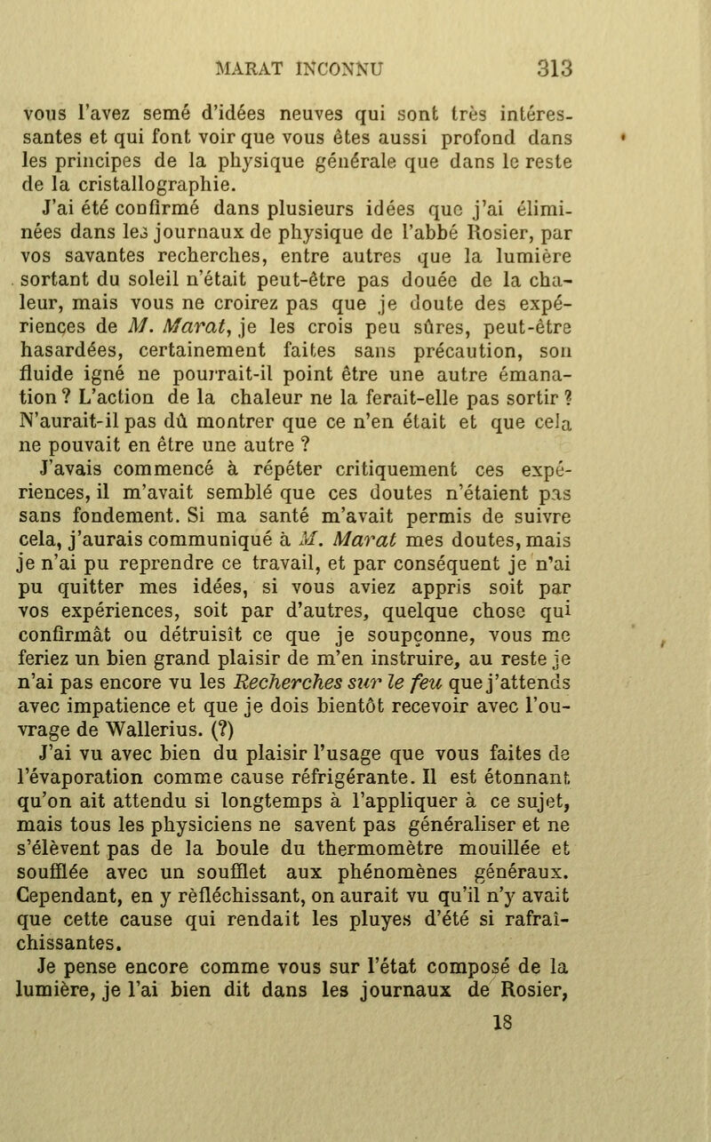 vous l'avez semé d'idées neuves qui sont très intéres- santes et qui font voir que vous êtes aussi profond dans les principes de la physique générale que dans le reste de la cristallographie. J'ai été confirmé dans plusieurs idées que j'ai élimi- nées dans le3 journaux de physique de l'abbé Rosier, par vos savantes recherches, entre autres que la lumière . sortant du soleil n'était peut-être pas douée de la cha- leur, mais vous ne croirez pas que je doute des expé- riences de M. Marat^ je les crois peu sûres, peut-être hasardées, certainement faites sans précaution, son fluide igné ne pouj-rait-il point être une autre émana- tion ? L'action de la chaleur ne la ferait-elle pas sortir ? N'aurait-il pas dû montrer que ce n'en était et que cela ne pouvait en être une autre ? J'avais commencé à répéter critiquement ces expé- riences, il m'avait semblé que ces doutes n'étaient pas sans fondement. Si ma santé m'avait permis de suivre cela, j'aurais communiqué à M. Marat mes doutes, mais je n'ai pu reprendre ce travail, et par conséquent je n'ai pu quitter mes idées, si vous aviez appris soit par vos expériences, soit par d'autres, quelque chose qui confirmât ou détruisît ce que je soupçonne, vous me feriez un bien grand plaisir de m'en instruire, au reste je n'ai pas encore vu les Recherches sur le feu que j'attends avec impatience et que je dois bientôt recevoir avec l'ou- vrage de Wallerius. (?) J'ai vu avec bien du plaisir l'usage que vous faites de l'évaporation comme cause réfrigérante. Il est étonnant qu'on ait attendu si longtemps à l'appliquer à ce sujet, mais tous les physiciens ne savent pas généraliser et ne s'élèvent pas de la boule du thermomètre mouillée et soufQée avec un soufflet aux phénomènes généraux. Cependant, en y réfléchissant, on aurait vu qu'il n'y avait que cette cause qui rendait les pluyes d'été si rafraî- chissantes. Je pense encore comme vous sur l'état composé de la lumière, je l'ai bien dit dans les journaux de Rosier, 18