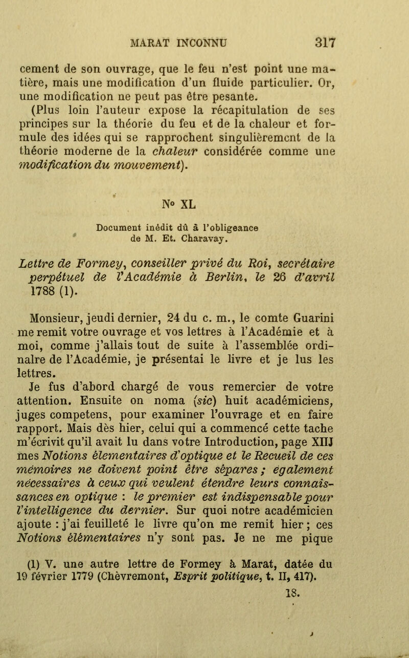 cément de son ouvrage, que le feu n'est point une ma- tière, mais une modification d'un fluide particulier. Or, une modification ne peut pas être pesante. (Plus loin l'auteur expose la récapitulation de ses principes sur la théorie du feu et de la chaleur et for- mule des idées qui se rapprochent singulièrement de la théorie moderne de la chaleur considérée comme une modification du mouvement). No XL Document inédit dû â l'obligeance * de M. Et. Charavay. Lettre de Formey^ conseiller privé du Roiy secrétaire perpétuel de VAcadémie à Berlin^ le 26 d'avril 1788 (1). Monsieur, jeudi dernier, 24 du c. m., le comte Guarini me remit votre ouvrage et vos lettres à l'Académie et à moi, comme j'allais tout de suite à l'assemblée ordi- naire de l'Académie, je présentai le livre et je lus les lettres. Je fus d'abord chargé de vous remercier de votre attention. Ensuite on noma {sic) huit académiciens, juges competens, pour examiner l'ouvrage et en faire rapport. Mais dès hier, celui qui a commencé cette tache m'écrivit qu'il avait lu dans votre Introduction, page XIIJ mes Notions élémentaires d'optique et le Recueil de ces mémoires ne doivent point être sépares ; également nécessaires à ceux qui veulent étendre leurs connais- sances en optique : le premier est indispensable pour l'intelligence du dernier. Sur quoi notre académicien ajoute : j'ai feuilleté le livre qu'on me remit hier; ces Notions élémentaires n'y sont pas. Je ne me pique (1) V. une autre lettre de Formey à Marat, datée du 19 février 1779 (Chèvremont, Esprit politique, t. II, 417). 18.