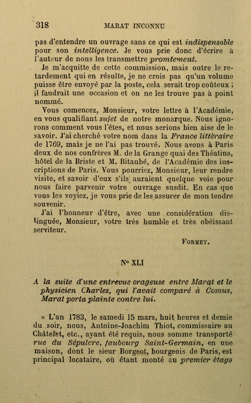 pas d'entendre un ouvrage sans ce qui est indispensable pour son intelligence. Je vous prie donc d'écrire à l'auteur de nous les transmettre promtement. Je m'acquitte de cette commission, mais outre le re- tardement qui en résulte, je ne crois pas qu'un volume puisse être envoyé par la poste, cela serait trop coûteux ; il faudrait une occasion et on ne les trouve pas à point nommé. Vous comencez, Monsieur, votre lettre à l'Académie, en vous qualifiant sujet de notre monarque. Nous igno- rons comment vous l'êtes, et nous serions bien aise de le savoir. J'ai cherché votre nom dans la France littéraire de 1769, mais je ne l'ai pas trouvé. Nous avons à Paris deux de nos confrères M. de la Grange quai des Théatins, hôtel de Ja Briste et M. Bitaubé, de l'Académie des ins- criptions de Paris. Vous pourriez, Monsieur, leur rendre visite, et savoir d'eux s'ils^ auraient quelque voie pour nous faire parvenir votre ouvrage susdit. En cas que vous les voyiez, je vous prie de les assurer de mon tendre souvenir. J'ai l'honneur d'être, avec une considération dis- tinguée. Monsieur, votre très humble et très obéissant serviteur. FORMEY. N«XLI A la suite d'une entrevue orageuse entre Marqt et le physicien Charles, qui l'avait comparé à Cornus, Marat porta plainte contre lui» « L'an 1783, le samedi 15 mars, huit heures et demie du soir, nous, Antoine-Joachim Thiot, commissaire au Châtel)5t, etc., ayant été requis, nous somme transporté rue du Sépulcre^ faubourg Saint-Germain, en une maison, dont le sieur Borgeot, bourgeois de Paris, est principal locataire, où étant monté au premier étagd