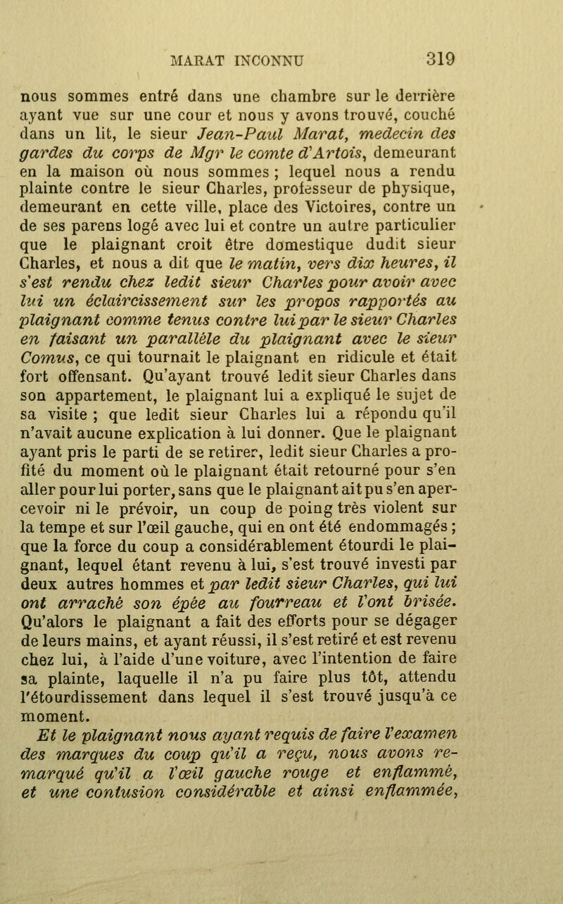 nous sommes entré dans une chambre sur le derrière ayant vue sur une cour et nous y avons trouvé, couché dans un lit, le sieur Jean-Paul Marat, médecin des gardes du corps de Mgr le comte d'Artois^ demeurant en la maison où nous sommes ; lequel nous a rendu plainte contre le sieur Charles, professeur de physique, demeurant en cette ville, place des Victoires, contre un de ses parens logé avec lui et contre un autre particulier que le plaignant croit être domestique dudit sieur Charles, et nous a dit que le matin, vers dix heures, il s'est rendu chez ledit sieur Charles pour avoir avec lui un éclaircissement sur les propos rapportés au plaignant comme tenus contre lui par le sieur Charles en faisant un parallèle du plaignant avec le sieur Comus, ce qui tournait le plaignant en ridicule et était fort offensant. Qu'ayant trouvé ledit sieur Charles dans son appartement, le plaignant lui a expliqué le sujet de sa visite ; que ledit sieur Charles lui a réponda qu'il n'avait aucune explication à lui donner. Que le plaignant ayant pris le parti de se retirer, ledit sieur Charles a pro- fité du moment où le plaignant était retourné pour s'en aller pour lui porter, sans que le plaignant ait pu s'en aper- cevoir ni le prévoir, un coup de poing très violent sur la tempe et sur l'œil gauche, qui en ont été endommagés ; que la force du coup a considérablement étourdi le plai- gnant, lequel étant revenu à lui, s'est trouvé investi par deux autres hommes et par ledit sieur Charles, qui lui ont arraché son épêe au fourreau et Vont brisée. Qu'alors le plaignant a fait des efforts pour se dégager de leurs mains, et ayant réussi, il s'est retiré et est revenu chez lui, à l'aide d'une voiture, avec l'intention de faire sa plainte, laquelle il n'a pu faire plus tôt, attendu l'étourdissement dans lequel il s'est trouvé jusqu'à ce moment. Et le plaignant nous ayant requis de faire Vexamen des marques du coup qu'il a reçu, nous avons re- marqué qu'il a Vœil gauche rouge et enflammé, et une contusion considérable et ainsi enflammée.