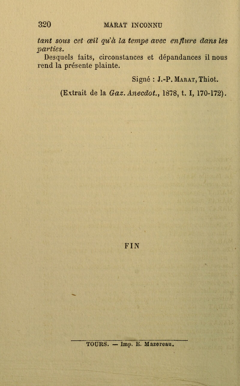 tant sous cet œil qu'à la tempe avec enflure dans les parties. Desquels faits, circonstances et dépandances il nous rend la présente plainte. Signé : J.-P. Marat, Thiot. (Extrait de la Gaz. Anecdot., 1878, t. I, 170-172). FIN TOURS. — Imp. E. Mazereau.