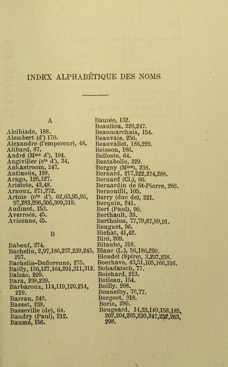 INDEX ALPHABÉTIQUE DES NOMS Alcibiade, 188. Alembert (d') 170. Alexandre (l'empereur), 48. Alibard, 87. André (M.^^ d'), 194. Angiviller (c*» d'), 34. Ankastroom, S47. Antinous, 188. Arago, 126,127. Aristote, 43,48. Arnoux, 271,272. Artois (cte d'), 62,63,95,90, 97,283,296,306,309,319. Audinot, 153. Averroés, 45. Avicenne, 45. B Babeuf, 274. Bachelin, 2,97,186,237,239,245, 257. Bachelin-Deflorenne, 275. Bailly, 126,127,164,201,311,312 Balzac, 209. Bara, 238,239. Barbaroux, 114,119,120,214, 219. Barrau, 240. Basset, 238. Basseville (de), 64. Baudry (Paul), 212. Baume, 156. Bauzée, 132. Beaulieu, 226,247. Beaumarchais, 154. Beauvais, 256. Beauvallet, 186,228. Beisson, 186. Belloste, 64. Bentabolle, 229. Bergny (M^e), 238. Bernard, 217,222,224,288. Bernard (Cl.), 90. Bernardin de St-Pierre, 266. Bernouilli, 105. Berry (duc de), 221. Berquin, 241. Bert (Paul), 90. Berthault, 33. Bertliolon, 77,79,87,89,91.' Beugnet, 96. Bichat, 41,42. Biré, 209. Bitaubé, 318. Blanc (L.), 56,186,220. Blondel (Spire), 3,237,238. Boerhave, 43,51,105,166,316. . Boliadatsch, 77. Boichard, 213. Boileau, 154. Boilly, 298. Bonnefoy, 76,77. Borgeot, 318. Borie, 286. Bougeard, 14,33,149,158,185, 202,204,205,230,247,252,263,