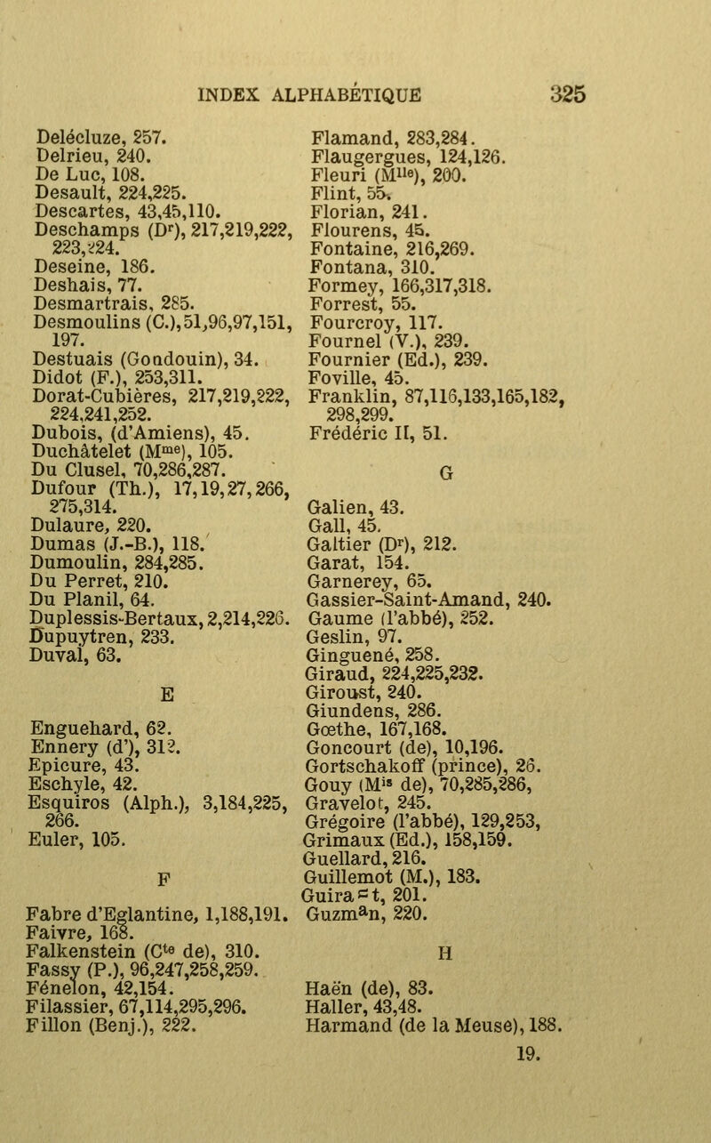 Delécluze, 257. Delrieu, 240. De Luc, 108. Desault, 224,225. Descartes, 43,45,110. Deschamps (D^, 217,219,222, 223, •>24. Deseine, 186. Deshais, 77. Desmartrais, 285. Desmoulins (C), 51,96,97,151, 197. Destuais (Goadouin), 34. Didot (F.), 253,311. Dorat-Cubières, 217,219,222, 224,241,252. Dubois, (d'Amiens), 45, Duchâtelet (M^e), 105. Du Clusel, 70,286,287. Dufour (Th.), 17,19,27,266, 275,314. Dulaure, 220. Dumas (J.-B.), 118. Dumoulin, 284,285. Du Perret, 210. Du Planil, 64. Duplessis-Bertaux, 2,214,226. Dupuytren, 233. Duvai, 63. E Enguehard, 62. Ennery (d'), 312. Epicure, 43. Eschyle, 42. Esquiros (Alph.), 3,184,225, 266. Euler, 105. F Fabre d'Eglantine, 1,188,191. Faivre, 168. Falkenstein (C^e de), 310. Fassy (P.), 96,247,258,259, Fénelon, 42,154. Filassier, 67,114,295,296. Fillon (Benj.), 222. Flamand, 283,284. Flaugergues, 124,126. Fleuri (Me), 200. Flint, 55-. Florian, 241. Flourens, 45. Fontaine, 216,269. Fontana, 310. Formey, 166,317,318. Forrest, 55. Fourcroy, 117. Fournel (V.), 239. Fournier (Ed.), 239. Foville, 45. Franklin, 87,116,133,165,182, 298,299. Frédéric II, 51. G Galien, 43. Gall, 45, Galtier (D^), 212. Garât, 154. Garnerey, 65. Gassier-Saint-Amand, 240. Gaume (l'abbé), 252. Geslin, 97. Ginguené, 258. Giraud, 224,225,232. Giroi>st, 240. Giundens, 286. Gœthe, 167,168. Goncourt (de), 10,196. Gortschakoff (prince), 26. Gouy (M>» de), 70,285,286, Gravelot, 245. Grégoire (l'abbé), 129,253, Grimaux (Ed.), 158,159. Guellard, 216. Guillemot (M.), 183. Guiraï=t, 201. Guzm^n, 220. H Haën (de), 83. Haller, 43,48. Harmand (de la Meuse), 188. 19.