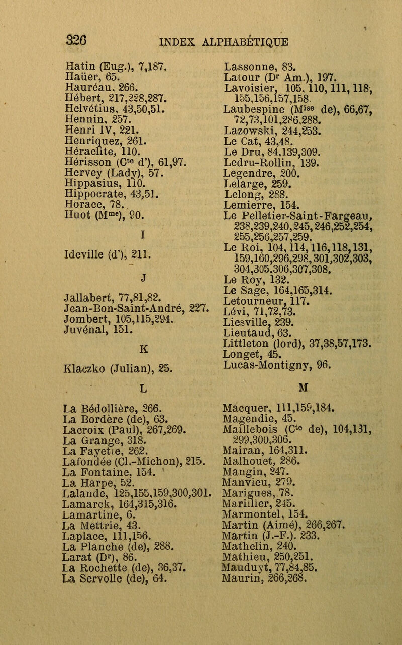 â26 Hatin (Eug.), 7,187. Haiier, 65. Hauréau, 266. Hébert, 217,228,287. Helvétius, 43,50,51. Hennin, 257. Henri IV, 221. Henriquez, 261. Heraclite, 110. Hérisson (C^e d'), 61,97. Hervey (Lady), 57. Hippasius, 110. Hippocrate, 43,51. Horace, 78. Huot (M»), 90. I Ideville (d'), 211. Jallabert, 77,81,82. Jean-Bon-Saint-André, 227. Jombert, 105,115,294. Juvénal, 151. K Klaczko (Julian), 25. L La Bédollière, 266. La Bordère (de), 63. Lacroix (Paul), 267,269. La Grange, 318. La Fayetie, 262. Lafondée (Cl.-Michon), 215. La Fontaine, 154. La Harpe, 52. Lalande, 125,155,159,300,301. Lamarck, 164,315,316. Lamartine, 6. La Mettrie, 43. Laplace, 111,156. La Planche (de), 288. Larat (D^), 86. La Rochette (de), 36,37. La Servolle (de), 64. Lassonne, 83. Latour (D» Am.), 197. Lavoisier, 105,110,111,118, 155,156,157,158. Laubespine (M^se de), 66,67, 72,73,101,286,288. Lazowski, 244,253. Le Cat, 43,48. Le Dru, 84,139,309. Ledru-RoUin, 139. Legendre, 200. Lelarge, 259. Lelong, 288. Lemierre, 154. Le Pelletier-Saint-Fargeau, 238,239,240,245,246,252,254, 255,256,257,259. Le Roi, 104,114,116,118,131, 159,160,296,298,301,302,303, 304,305.306,307,308. Le Roy, 132. Le Sage, 164,165,314. Letourneur, 117, Lévi, 71,72,73. Liesville, 239. Lieutaud, 63. Littleton (lord), 37,38,57,173. Longet, 45. Lucas-Montigny, 96. M Macquer, 111,159,184. Magendie, 45. Maillebois (C^e de), 104,131, 299,300,306. Mairan, 164,311. Malhouet, 286. Mangin, 247. Manvieu, 279. Marigues, 78. Mariilier, 245. Marmontel, 154. Martin (Aimé), 266,267. Martin (J.-F.). 233. Mathelin, 240. Mathieu, 250,251. MauduYt, 77,84,85. Maurin, 266,268.