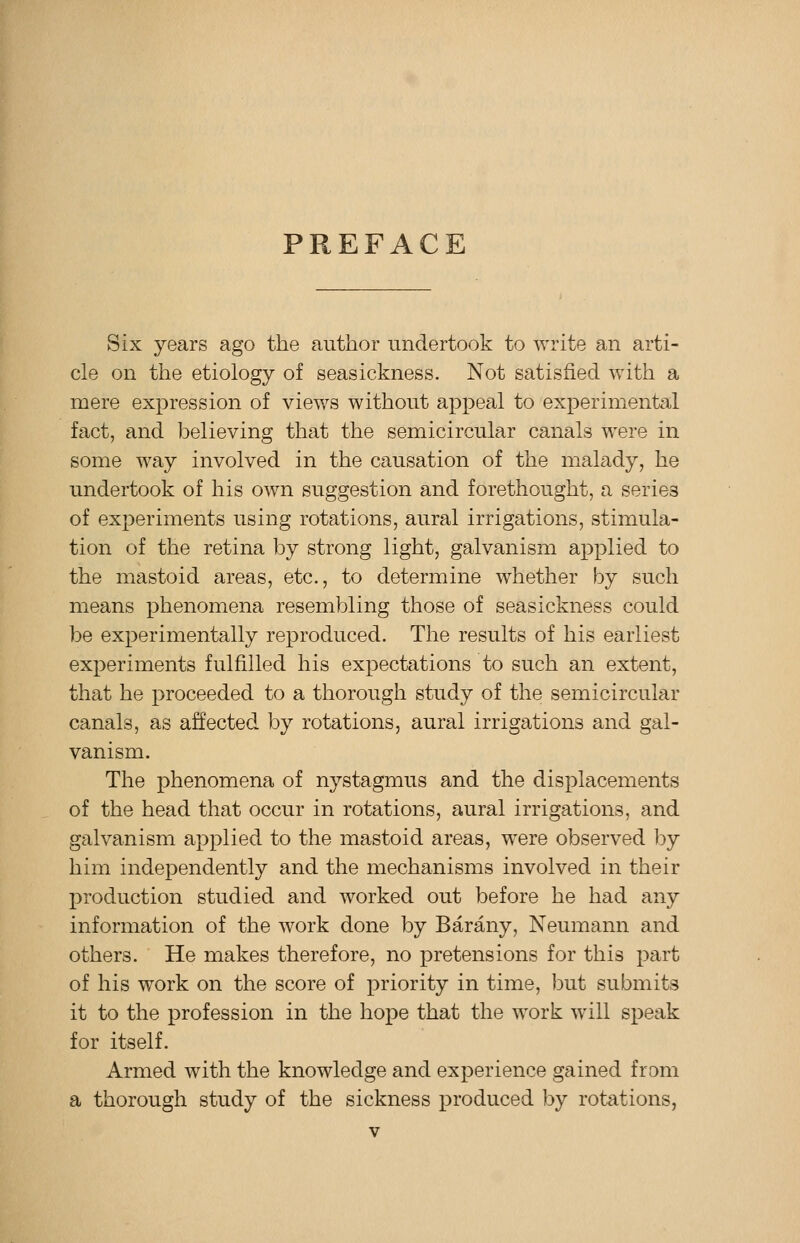 PREFACE Six years ago the author undertook to write an arti- cle on the etiology of seasickness. Not satisfied with a mere expression of views without appeal to experimental fact, and believing that the semicircular canals were in some way involved in the causation of the malady, he undertook of his own suggestion and forethought, a series of experiments using rotations, aural irrigations, stimula- tion of the retina by strong light, galvanism applied to the mastoid areas, etc., to determine whether by such means phenomena resembling those of seasickness could be experimentally reproduced. The results of his earliest experiments fulfilled his expectations to such an extent, that he proceeded to a thorough study of the semicircular canals, as affected by rotations, aural irrigations and gal- vanism. The phenomena of nystagmus and the displacements of the head that occur in rotations, aural irrigations, and galvanism applied to the mastoid areas, were observed by him independently and the mechanisms involved in their production studied and worked out before he had any information of the work done by Barany, Neumann and others. He makes therefore, no pretensions for this part of his work on the score of priority in time, but submits it to the profession in the hope that the work will speak for itself. Armed with the knowledge and experience gained from a thorough study of the sickness produced by rotations,