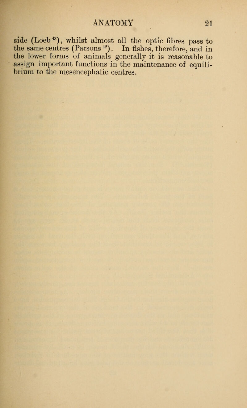 side (Loeb ^^), whilst almost all the optic fibres pass to the same centres (Parsons *^). In fishes, therefore, and in the lower forms of animals generally it is reasonable to assign important functions in the maintenance of equili- brium to the mesencephalic centres.