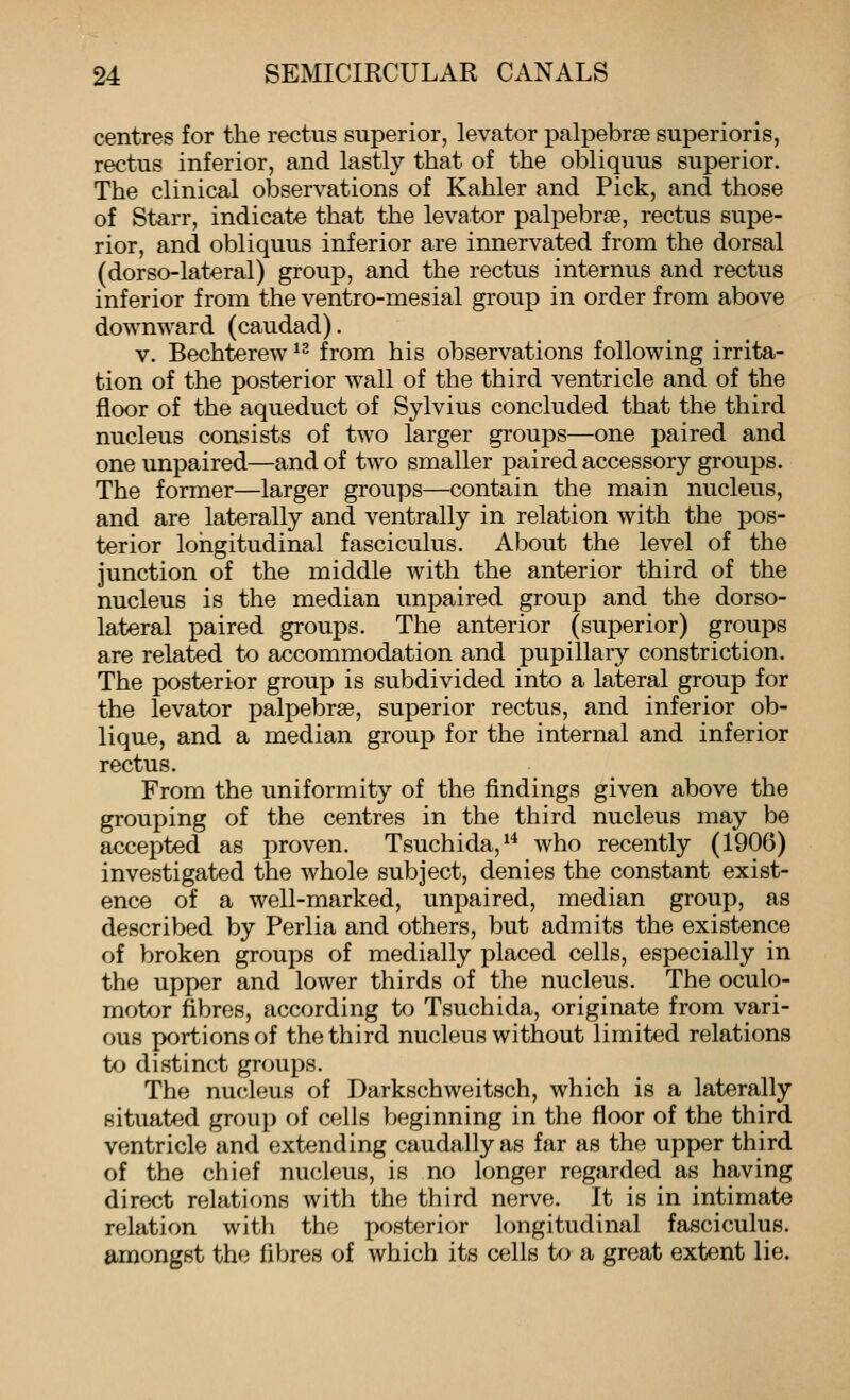 centres for the rectus superior, levator palpebrse superioris, rectus inferior, and lastly that of the obliquus superior. The clinical observations of Kahler and Pick, and those of Starr, indicate that the levator palpebrae, rectus supe- rior, and obliquus inferior are innervated from the dorsal (dorso-lateral) group, and the rectus internus and rectus inferior from the ventro-mesial group in order from above downward (caudad). v. Bechterew ^' from his observations following irrita- tion of the posterior wall of the third ventricle and of the floor of the aqueduct of Sylvius concluded that the third nucleus consists of two larger groups—one paired and one unpaired—and of two smaller paired accessory groups. The former—larger groups—contain the main nucleus, and are laterally and ventrally in relation with the pos- terior longitudinal fasciculus. About the level of the junction of the middle with the anterior third of the nucleus is the median unpaired group and the dorso- lateral paired groups. The anterior (superior) groups are related to accommodation and pupillary constriction. The posterior group is subdivided into a lateral group for the levator palpebrse, superior rectus, and inferior ob- lique, and a median group for the internal and inferior rectus. From the uniformity of the findings given above the grouping of the centres in the third nucleus may be accepted as proven. Tsuchida,^'* who recently (1906) investigated the whole subject, denies the constant exist- ence of a well-marked, unpaired, median group, as described by Perlia and others, but admits the existence of broken groups of medially placed cells, especially in the upper and lower thirds of the nucleus. The oculo- motor fibres, according to Tsuchida, originate from vari- ous portions of the third nucleus without limited relations to distinct groups. The nucleus of Darkschweitsch, which is a laterally situated group of cells beginning in the floor of the third ventricle and extending caudallyas far as the upper third of the chief nucleus, is no longer regarded as having direct relations with the third nerve. It is in intimate relation with the posterior longitudinal fasciculus, amongst the fibres of which its cells to a great extent lie.