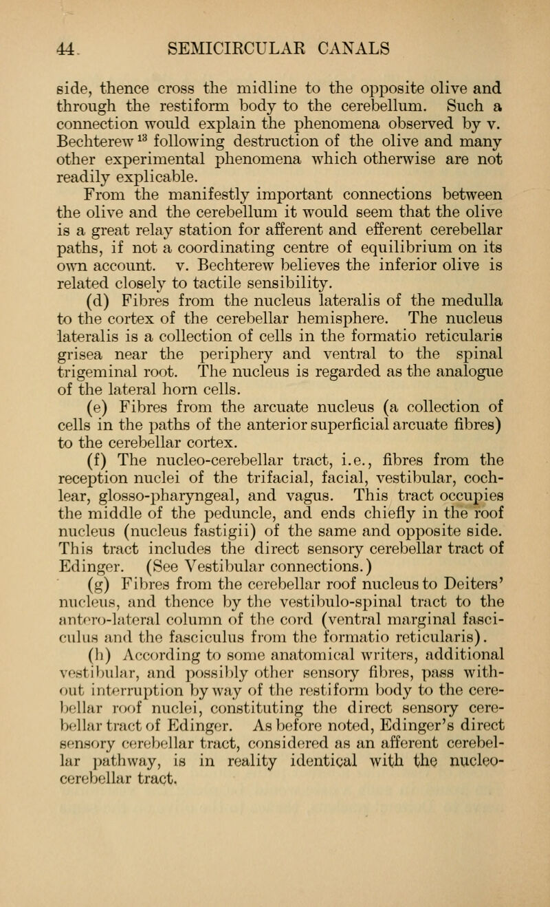 side, thence cross the midline to the opposite olive and through the restiform body to the cerebellum. Such a connection would explain the phenomena observed by v. Bechterew ^^ following destruction of the olive and many other experimental phenomena which otherwise are not readily explicable. From the manifestly important connections between the olive and the cerebellum it would seem that the olive is a great relay station for afferent and efferent cerebellar paths, if not a coordinating centre of equilibrium on its o^Mi account, v. Bechterew believes the inferior olive is related closely to tactile sensibility. (d) Fibres from the nucleus lateralis of the medulla to the cortex of the cerebellar hemisphere. The nucleus lateralis is a collection of cells in the formatio reticularis grisea near the periphery and ventral to the spinal trigeminal root. The nucleus is regarded as the analogue of the lateral horn cells. (e) Fibres from the arcuate nucleus (a collection of cells in the paths of the anterior superficial arcuate fibres) to the cerebellar cortex. (f) The nucleo-cerebellar tract, i.e., fibres from the reception nuclei of the trifacial, facial, vestibular, coch- lear, glosso-pharyngeal, and vagus. This tract occupies the middle of the peduncle, and ends chiefly in the roof nucleus (nucleus fastigii) of the same and opposite side. This tract includes the direct sensory cerebellar tract of Edinger. (See Vestibular connections.) (g) Fibres from the cerebellar roof nucleus to Deiters' nucleus, and thence by tlie vestibulo-spinal tract to the antoro-lateral column of the cord (ventral marginal fasci- culus and the fasciculus from the formatio reticularis). (h) According to some anatomical writers, additional vestibular, and possi})ly other sensory fibres, pass with- out intf3rruption byway of the restiform body to the cere- bellar roof nuclei, constituting the direct sensory cere- bellar tract of Edinger. As before noted, Edinger's direct sensory cerebellar tract, considered as an afferent cerebel- lar pathway, is in reality identical with the nucleo- cerebellar tract.