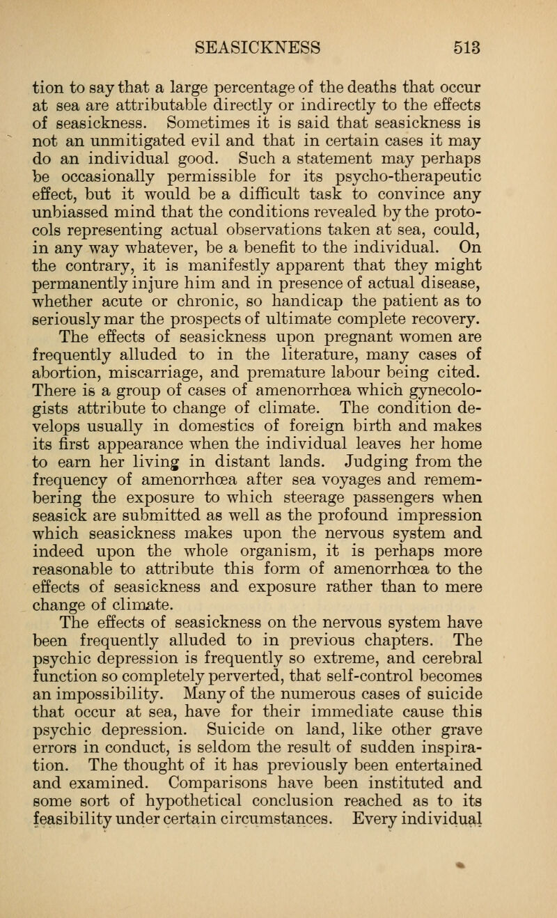 tion to say that a large percentage of the deaths that occur at sea are attributable directly or indirectly to the effects of seasickness. Sometimes it is said that seasickness is not an unmitigated evil and that in certain cases it may do an individual good. Such a statement may perhaps be occasionally permissible for its psycho-therapeutic effect, but it would be a difficult task to convince any unbiassed mind that the conditions revealed by the proto- cols representing actual observations taken at sea, could, in any way whatever, be a benefit to the individual. On the contrary, it is manifestly apparent that they might permanently injure him and in presence of actual disease, whether acute or chronic, so handicap the patient as to seriously mar the prospects of ultimate complete recovery. The effects of seasickness upon pregnant women are frequently alluded to in the literature, many cases of abortion, miscarriage, and premature labour being cited. There is a group of cases of amenorrhoea which gynecolo- gists attribute to change of climate. The condition de- velops usually in domestics of foreign birth and makes its first appearance when the individual leaves her home to earn her living in distant lands. Judging from the frequency of amenorrhoea after sea voyages and remem- bering the exposure to which steerage passengers when seasick are submitted as well as the profound impression which seasickness makes upon the nervous system and indeed upon the whole organism, it is perhaps more reasonable to attribute this form of amenorrhoea to the effects of seasickness and exposure rather than to mere change of climate. The effects of seasickness on the nervous system have been frequently alluded to in previous chapters. The psychic depression is frequently so extreme, and cerebral function so completely perverted, that self-control becomes an impossibility. Many of the numerous cases of suicide that occur at sea, have for their immediate cause this psychic depression. Suicide on land, like other grave errors in conduct, is seldom the result of sudden inspira- tion. The thought of it has previously been entertained and examined. Comparisons have been instituted and some sort of hypothetical conclusion reached as to its feasibility under certain circumstances. Every individual