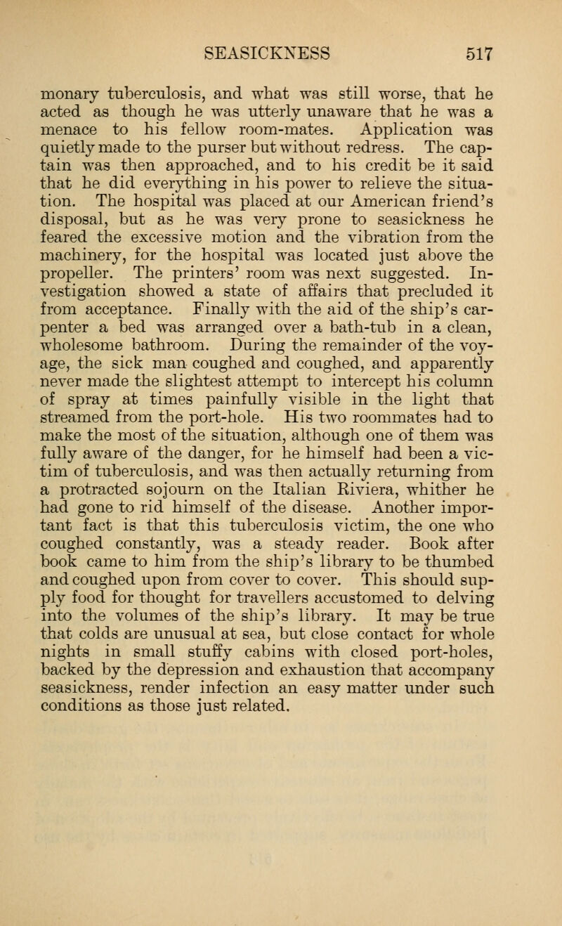 monary tuberculosis, and what was still worse, that he acted as though he was utterly unaware that he was a menace to his fellow room-mates. Application was quietly made to the purser but without redress. The cap- tain was then approached, and to his credit be it said that he did everything in his power to relieve the situa- tion. The hospital was placed at our American friend's disposal, but as he was very prone to seasickness he feared the excessive motion and the vibration from the machinery, for the hospital was located just above the propeller. The printers' room was next suggested. In- vestigation showed a state of affairs that precluded it from acceptance. Finally with the aid of the ship's car- penter a bed was arranged over a bath-tub in a clean, wholesome bathroom. During the remainder of the voy- age, the sick man coughed and coughed, and apparently never made the slightest attempt to intercept his column of spray at times painfully visible in the light that streamed from the port-hole. His two roommates had to make the most of the situation, although one of them was fully aware of the danger, for he himself had been a vic- tim of tuberculosis, and was then actually returning from a protracted sojourn on the Italian Kiviera, whither he had gone to rid himself of the disease. Another impor- tant fact is that this tuberculosis victim, the one who coughed constantly, was a steady reader. Book after book came to him from the ship's library to be thumbed and coughed upon from cover to cover. This should sup- ply food for thought for travellers accustomed to delving into the volumes of the ship's library. It may be true that colds are unusual at sea, but close contact for whole nights in small stuffy cabins with closed port-holes, backed by the depression and exhaustion that accompany seasickness, render infection an easy matter under such conditions as those just related.