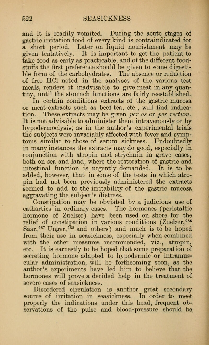 and it is readily vomited. During the acute stages of gastric irritation food of every kind is contraindicated for a short period. Later on liquid nourishment may be given tentatively. It is important to get the patient to take food as early as practicable, and of the different food- stuffs the first preference should be given to some digesti- ble form of the carbohydrates. The absence or reduction of free HCl noted in the analyses of the various test meals, renders it inadvisable to give meat in any quan- tity, until the stomach functions are fairly reestablished. In certain conditions extracts of the gastric mucosa or meat-extracts such as beef-tea, etc., will find indica- tion. These extracts may be given ^^er os or p&r recUim. It is not advisable to administer them intravenously or by hypodermoclysis, as in the author's experimental trials the subjects were invariably affected with fever and symp- toms similar to those of serum sickness. Undoubtedly in many instances the extracts may do good, especially in conjunction with atropin and strychnin in grave cases, both on sea and land, where the restoration of gastric and intestinal function is urgently demanded. It is to be added, however, that in some of the tests in which atro- pin had not been previously administered the extracts seemed to add to the irritability of the gastric mucosa aggravating the subject's distress. Constipation may be obviated by a judicious use of cathartics in ordinary cases. The hormones (peristaltic hormone of Zuelzer) have been used on shore for the relief of constipation in various conditions (Zuelzer,^^s Saar,287 Unger,^^^ and others) and much is to be hoped from their use in seasickness, especially when combined with the other measures recommended, viz., atropin, etc. It is earnestly to be hoped that some preparation of secreting hormone adapted to hypodermic or intramus- cular administration, will be forthcoming soon, as the author's experiments have led him to believe that the hormones will prove a decided help in the treatment of severe cases of seasickness. Disordered circulation is another great secondary source of irritation in seasickness. In order to meet properly the indications under this head, frequent ob- servations of the pulse and blood-pressure should be