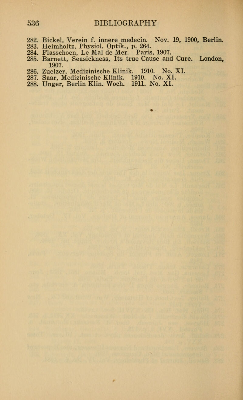 282. Bickel, Verein f. innere medecin. Nov. 19, 1900, Berlin. 283. Helmholtz, Physiol. Optik., p. 264. 284. Flasschoen, Le Mai de Mer. Paris, 1907. 285. Barnett, Seasickness, Its true Cause and Cure. London, 1907. 286. Zuelzer, Medizinische Klinik. 1910. No. XL 287. Saar, Medizinische Klinik. 1910. No. XL 288. Unger, Berlin Klin. Woch. 1911. No. XL