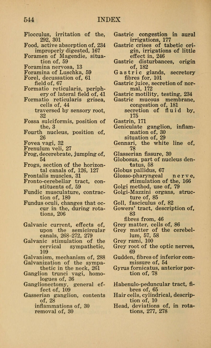 Flocculus, irritation of the, 292, 301 Food, active absorption of, 234 improperly digested, 167 Foramen of Magendie, situa- tion of, 59 Foramina nervosa, 13 Foramina of Luschka, 59 Forel, decussation of, 61 field of, 67 Formatio reticularis, periph- ery of lateral field of, 41 Formatio reticularis grisea, cells of, 44 traversed by sensory root, 32 Fossa sulciformis, position of the, 3 Fourth nucleus, position of, 26 Fovea vagi, 32 Frenulum veli, 27 Frog, decerebrate, jumping of, 54 Frogs, section of the horizon- tal canals of, 126, 127 Frontalis muscles, 31 Fronto-cerebellar tract, con- stituents of, 59 Fundic musculature, contrac- tion of, 180 Fundus oculi, changes that oc- cur in the, during rota- tions, 206 Galvanic current, effects of, upon the semicircular canals, 268-272, 279 Galvanic stimulation of the cervical sympathetic, 109 Galvanism, mechanism of, 288 Galvanization of the sympa- thetic in the neck, 261 Ganglion trunci vagi, homo- logues of, 36 Ganglionectomy, general ef- fect of, 109 Gasserian ganglion, contents of, 28 inflammations of, 30 removal of, 30 Gastric congestion in aural irrigations, 177 Gastric crises of tabetic ori- gin, irrigations of little effect in, 246 Gastric disturbances, origin of, 182 Gastric glands, secretory fibres for, 101 Gastric juice, secretion of nor- mal, 172 Gastric motility, testing, 234 Gastric mucous membrane, congestion of, 181 secretion of fluid by, 175 Gastrin, 171 Geniculate ganglion, inflam- mation of, 30 situation of, 29 Gennari, the white line of, 78 Glasserian fissure, 30 Globosus, part of nucleus den- tatus, 58 Globus pallidus, 67 Glosso-pharyngeal nerve, stimulation of the, 166 Golgi method, use of, 79 Golgi-Mazzini organs, struc- ture of, 85 Goll, fasciculus of, 82 Gowers' tract, description of, 83 fibres from, 46 Grey matter, cells of, 86 Grey matter of the cerebel- lum, 57, 58 Grey rami, 100 Grey root of the optic nerves, 69 Gudden, fibres of inferior com- missure of, 54 Gyrus fornicatus, anterior por- tion of, 78 Habenulo-peduncular tract, fi- bres of, 65 Hair cells, cylindrical, descrip- tion of, 10 Head, deviations of, in rota- tions, 277, 278