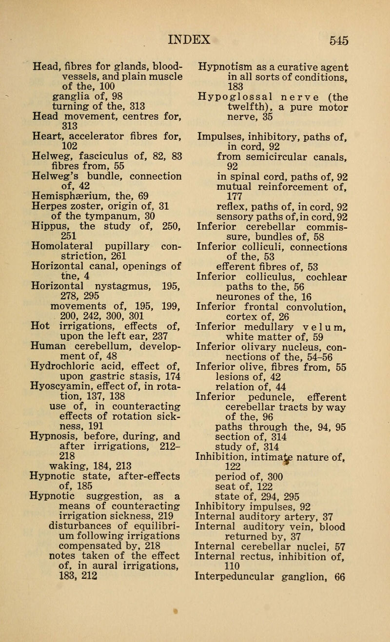 Head, fibres for glands, blood- vessels, and plain muscle of the, 100 ganglia of, 98 turning of the, 313 Head movement, centres for, 313 Heart, accelerator fibres for, 102 Helweg, fasciculus of, 82, 83 fibres from, 55 Helweg's bundle, connection of, 42 Hemisphaerium, the, 69 Herpes zoster, origin of, 31 of the tympanum, 30 Hippus, the study of, 250, 251 Homolateral pupillary con- striction, 261 Horizontal canal, openings of the, 4 Horizontal nystagmus, 195, 278, 295 movements of, 195, 199, 200, 242, 300, 301 Hot irrigations, effects of, upon the left ear, 237 Human cerebellum, develop- ment of, 48 Hydrochloric acid, effect of, upon gastric stasis, 174 Hyoscyamin, effect of, in rota- tion, 137, 138 use of, in counteracting effects of rotation sick- ness, 191 Hypnosis, before, during, and after irrigations, 212- 218 waking, 184, 213 Hypnotic state, after-effects of, 185 Hypnotic suggestion, as a means of counteracting irrigation sickness, 219 disturbances of equilibri- um following irrigations compensated by, 218 notes taken of the effect of, in aural irrigations, 183, 212 Hypnotism as a curative agent in all sorts of conditions, 183 Hypoglossal nerve (the twelfth), a pure motor nerve, 35 Impulses, inhibitory, paths of, in cord, 92 from semicircular canals, 92 in spinal cord, paths of, 92 mutual reinforcement of, 177 reflex, paths of, in cord, 92 sensory paths of, in cord, 92 Inferior cerebellar commis- sure, bundles of, 58 Inferior colliculi, connections of the, 53 efferent fibres of, 53 Inferior colliculus, cochlear paths to the, 56 neurones of the, 16 Inferior frontal convolution, cortex of, 26 Inferior medullary velum, white matter of, 59 Inferior olivary nucleus, con- nections of the, 54-56 Inferior olive, fibres from, 55 lesions of, 42 relation of, 44 Inferior peduncle, efferent cerebellar tracts by way of the, 96 paths through the, 94, 95 section of, 314 study of, 314 Inhibition, intimate nature of, 122 ^ period of, 300 seat of, 122 state of, 294, 295 Inhibitory impulses, 92 Internal auditory artery, 37 Internal auditory vein, blood returned by, 37 Internal cerebellar nuclei, 57 Internal rectus, inhibition of, 110 Interpeduncular ganglion, 66