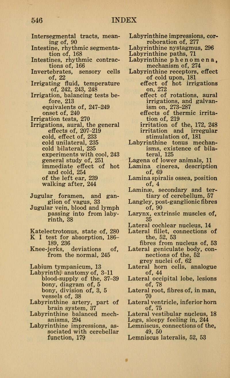 Intersegmental tracts, mean- ing of, 90 Intestine, rhythmic segmenta- tion of, 168 Intestines, rhythmic contrac- tions of, 166 Invertebrates, sensory cells of, 22 Irrigating fluid, temperature of, 242, 243, 248 Irrigation, balancing tests be- fore, 213 equivalents of, 247-249 onset of, 240 Irrigation tests, 270 Irrigations, aural, the general effects of, 207-219 cold, effect of, 233 cold unilateral, 235 cold bilateral, 235 experiments with cool, 243 general study of, 251 immediate effect of hot and cold, 254 of the left ear, 239 walking after, 244 Jugular foramen, and gan- glion of vagus, 33 Jugular vein, blood and lymph passing into from laby- rinth, 38 Katelectrotonus, state of, 280 K I test for absorption, 186- 189, 236 Knee-jerks, deviations of, from the normal, 245 Labium tympanicum, 13 Labyrinth, anatomy of, 3-11 blood-supply of the, 37-39 bony, diagram of, 5 bony, division of, 3, 5 vessels of, 38 Labyrinthine artery, part of brain system, 37 Labyrinthine balanced mech- anisms, 294 Labyrinthine impressions, as- sociated with cerebellar function, 179 Labyrinthine impressions, cor- roboration of, 277 Labyrinthine nystagmus, 296 Labyrinthine paths, 71 Labyrinthine phenomena, mechanism of, 274 Labyrinthine receptors, effect of cold upon, 181 effect of hot irrigations on, 272 effect of rotations, aural irrigations, and galvan- ism on, 273-287 effects of thermic irrita- tion of, 219 irritation of the, 172, 248 irritation and irregular stimulation of, 181 Labyrinthine tonus mechan- isms, existence of bila- teral, 125 Lagena of lower animals, 11 Lamina cinerea, description of, 69 Lamina spiralis ossea, position of, 4 Laminae, secondary and ter- tiary of cerebellum, 57 Langley, post-ganglionic fibres of, 90 Larynx, extrinsic muscles of, 35 Lateral cochlear nucleus, 14 Lateral fillet, connections of the, 52, 53 fibres from nucleus of, 53 Lateral geniculate body, con- nections of the, 52 grey nuclei of, 62 Lateral horn cells, analogue of, 44 Lateral occipital lobe, lesions of, 78 Lateral root, fibres of, in man, 70 Lateral ventricle, inferior horn of, 75 Lateral vestibular nucleus, 18 Legs, sleepy feeling in, 244 Lemniscus, connections of the, 49, 50 Lemniscus lateralis, 52, 53