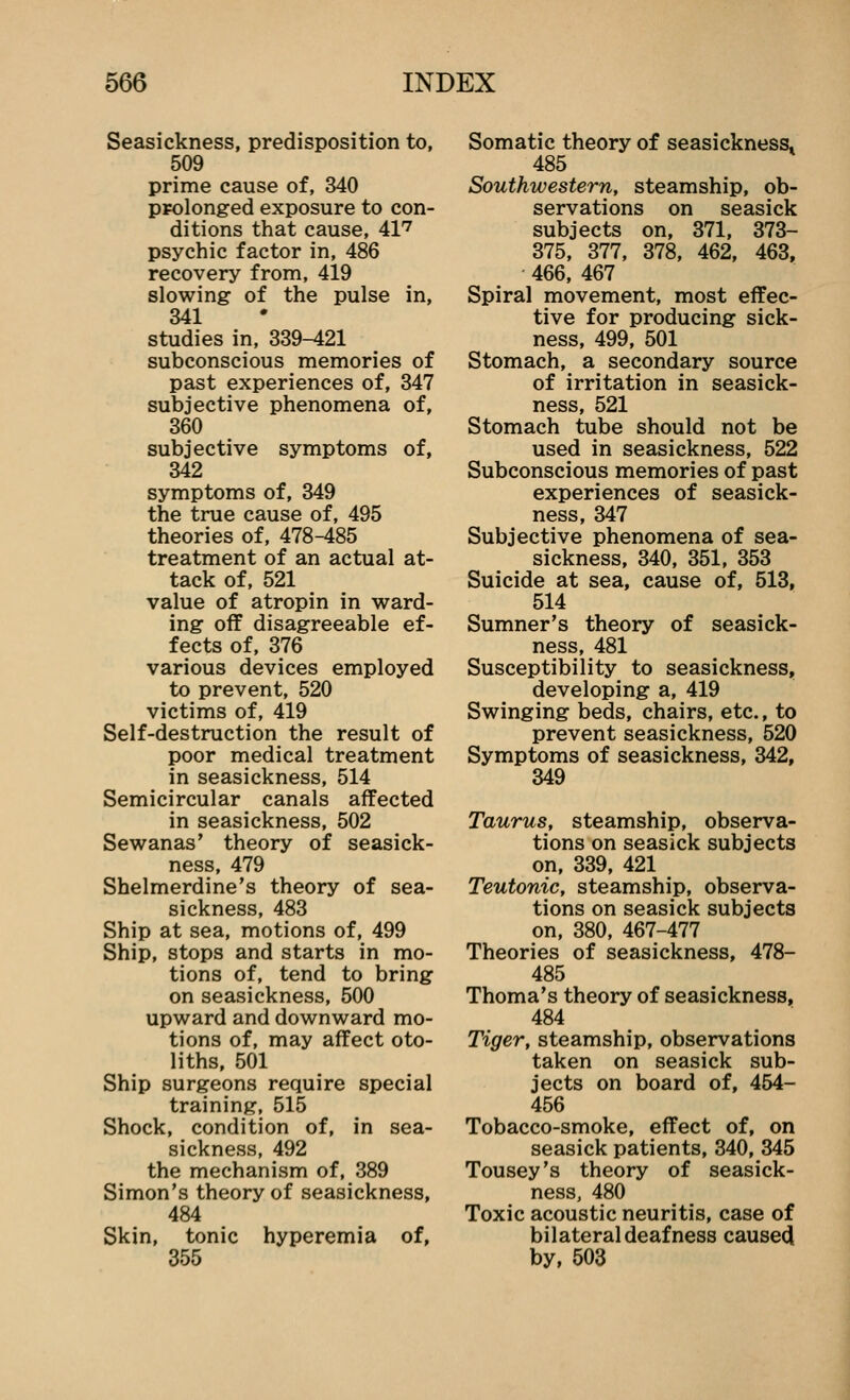 Seasickness, predisposition to, 509 prime cause of, 340 ppolonged exposure to con- ditions that cause, 41'^ psychic factor in, 486 recovery from, 419 slowing of the pulse in, 341 studies in, 339-421 subconscious memories of past experiences of, 347 subjective phenomena of, 360 subjective symptoms of, 342 symptoms of, 349 the true cause of, 495 theories of, 478-485 treatment of an actual at- tack of, 521 value of atropin in w^ard- ing- off disagreeable ef- fects of, 376 various devices employed to prevent, 520 victims of, 419 Self-destruction the result of poor medical treatment in seasickness, 514 Semicircular canals affected in seasickness, 502 Sewanas' theory of seasick- ness, 479 Shelmerdine's theory of sea- sickness, 483 Ship at sea, motions of, 499 Ship, stops and starts in mo- tions of, tend to bring on seasickness, 500 upward and downward mo- tions of, may affect oto- liths, 501 Ship surgeons require special training, 515 Shock, condition of, in sea- sickness, 492 the mechanism of, 389 Simon's theory of seasickness, 484 Skin, tonic hyperemia of, 355 Somatic theory of seasickness. 485 Southwestern, steamship, ob- servations on seasick subjects on, 371, 373- 375, 377, 378, 462, 463, 466, 467 Spiral movement, most effec- tive for producing sick- ness, 499, 501 Stomach, a secondary source of irritation in seasick- ness, 521 Stomach tube should not be used in seasickness, 522 Subconscious memories of past experiences of seasick- ness, 347 Subjective phenomena of sea- sickness, 340, 351, 353 Suicide at sea, cause of, 513, 514 Sumner's theory of seasick- ness, 481 Susceptibility to seasickness, developing a, 419 Swinging beds, chairs, etc., to prevent seasickness, 520 Symptoms of seasickness, 342, 349 Taurus, steamship, observa- tions on seasick subjects on, 339, 421 Teutonic, steamship, observa- tions on seasick subjects on, 380, 467-477 Theories of seasickness, 478- 485 Thoma's theory of seasickness, 484 Tiger, steamship, observations taken on seasick sub- jects on board of, 454- 456 Tobacco-smoke, effect of, on seasick patients, 340, 345 Tousey's theory of seasick- ness, 480 Toxic acoustic neuritis, case of bilateral deafness causecl by, 503