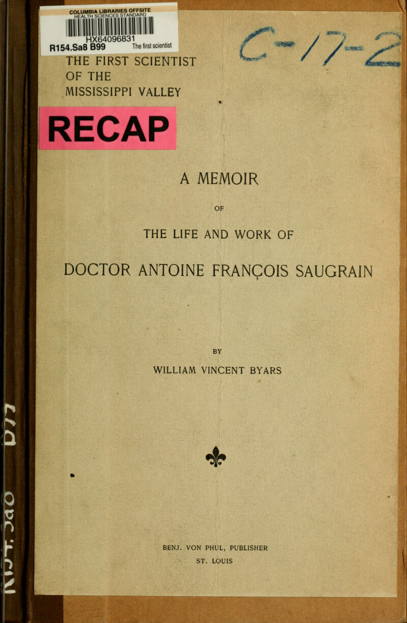 COLUMBIA LIBRARIES OFFSrrE HFAt III SMI N'.l '. srANDARD HX64096831 R154.Sa8 B99 The lirst scientist THE FIRST SCIENTIST OF THE MISSISSIPPI VALLEY C^ // A MEMOIR OF THE LIFE AND WORK OF DOCTOR ANTOINE FRANCOIS SAUGRAIN BY WILLIAM VINCENT BYARS 4^ BENJ. VON PHUL, PUBLISHER