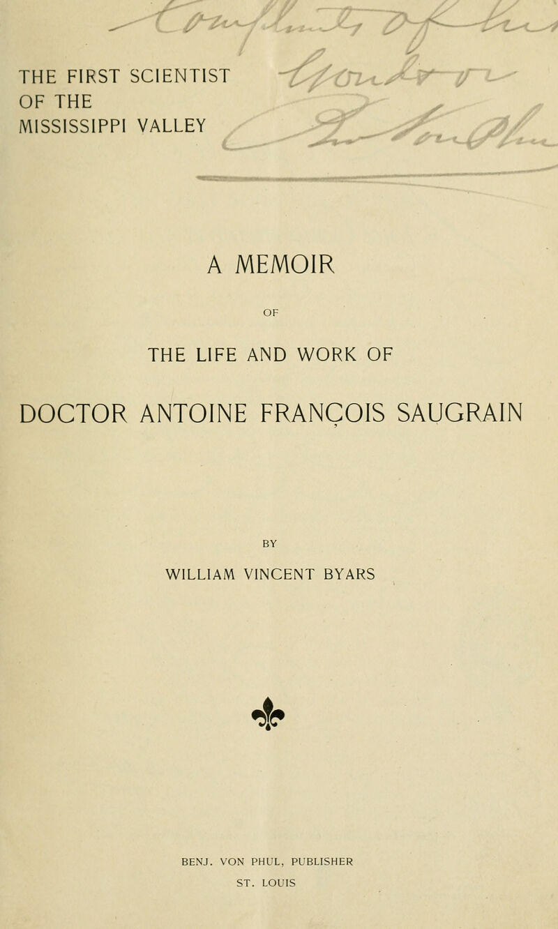 ^--^t^^- THE FIRST SCIENTIST OF THE MISSISSIPPI VALLEY A MEMOIR OF THE LIFE AND WORK OF DOCTOR ANTOINE FRANCOIS SAUGRAIN BY WILLIAM VINCENT BYARS 4^ BENJ. VON PHUL, PUBLISHER