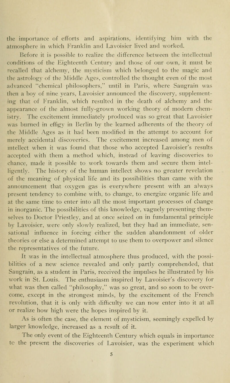 tlu- inii)iirtaiu-c' of clTurts and aspiralinns, iiKiili f\ i'iil;- liini with the atinosplicrc in which h'rankhn aii«l Lavoisier hvcd and worked. iJcfon.' it is pMssihlc to rrah'/i- llie (hlTcrcncc l)ctwccn the inti-lU-ctnal conchtions of the l''i,L;iiti-(.'nth ('rntur\ and those of our own, it must he recalled that alchemy, the mysticism which belonged to the maj^ic and the astrology of the Middle A|nes. controlled the thought even of the most advanced chemical philosophers, milil in I'aris, where SaUjL;rain was then a lio\- of nine years, Lavoisier aun(nuice(l the discovery, su])])lement- mil;- that of hranklin, which resulted in the death of alchemy and the api)earance of the almost fully-grown working' theory of modern chem- istry. The excitement immediately produced was so great that Lavoisier was hurned in effigy in [lerlin by the learned adherents of the theory of the Middle Ages as it had been modified in the attempt to account for merely accidental discoveries. The excitement increased among men of nitellect when it was found that those who accepted Lavoisier's results accepted with them a metlKjd which, instead of leaving discoveries to chance, made it ])ossible to work towards them and secure them intel- ligently The history of the human intellect shows no greater revelation of the meaning of i)h}sical life and its possibilities than came with the announcement that oxygen gas is everywhere present with an always Ijresent tendency to combine with, to change, to energize organic life and at the same time to enter into all the most important processes of change in inorganic. The possibilities of this knowledge, vaguely presenting them- selves to Doctor Priestley, and at once seized on in fundamental principle by Lavoisier, were only slowly realized, but they had an immediate, sen- sational intluence in forcing either the sudden abandonment of older theories or else a determined attempt to use them to overpow-er and silence the representatives of the future. It was in the intellectual atmosphere thus produced, with the possi- bilities of a new science revealed and only partly comprehended, that Saugrain, as a sttident in Paris, received the impulses he illustrated by his work in St. Louis. The enthusiasm inspired by Lavoisier's discovery for what was then called philosophy, w^as so great, and so soon to be over- come, except in the strongest minds, by the excitement of the French revolution, that it is only with dil^culty we can now enter into it at all or realize how^ high were the hopes inspired by it. As is often the case, the element of mysticism, seemingly expelled by larger knowledge, increased as a result of it. The only event of the Eighteenth Century which equals in importance tc the present the discoveries of Lavoisier, was the experiment which