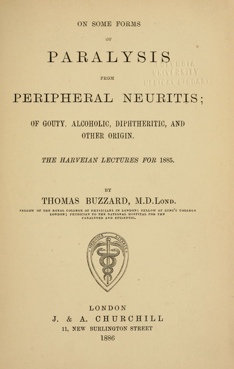 ON SOME FORMS OF PARALYSIS FEOM PEEIPHEEAL NEUEITIS; OF GOUTY. ALCOHOLIC, DIPHTHERITIC, ANI) OTHER ORIGIN. THE HABVEIAN LECTURES FOB 1885. BY THOMAS BUZZARD, M.D.Lond. FBLLOW OF THK ROYAL COLLEGE OF PHYSICIANS IN LONDON; FELLOW OF KING's COLLKGK LONDOS; PHYSICIAN TO THE NATIONAL HOSPITAL FOB THE PARALYSED AND EPILEPTIC. LONDON J. & A. CHURCHILL 11, NEW BUELINGTON STKEET 1886