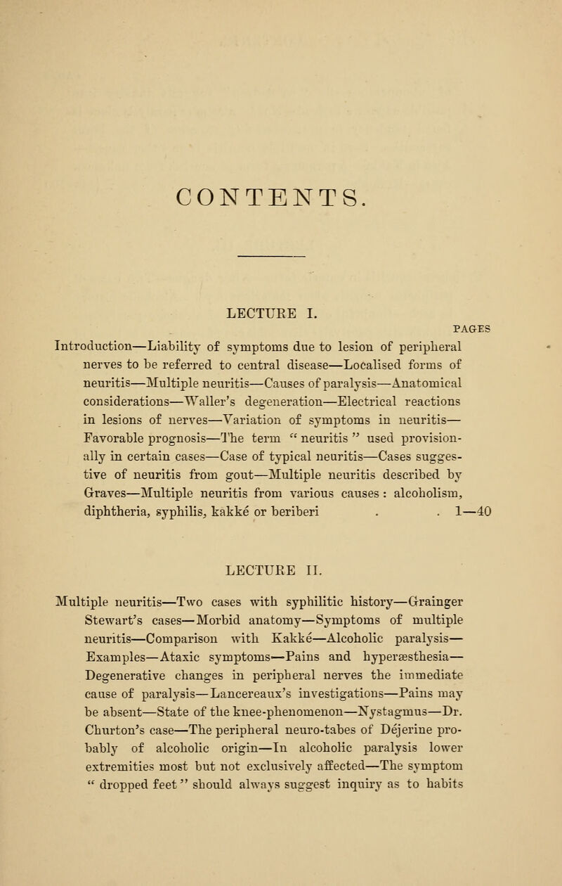 CONTENTS. LECTUEE I. PAGES Introduction—Liability of symptoms due to lesion of peripheral nerves to be referred to central disease—Localised forms of neuritis—Multiple neuritis—Causes of paralysis—Anatomical considerations—Waller's degeneration—Electrical reactions in lesions of nerves—Variation of symptoms in neuritis— Favorable prognosis—The term  neuritis  used provision- ally in certain cases—Case of typical neuritis—Cases sugges- tive of neuritis from gout—Multiple neuritis described by Graves—Multiple neuritis from various causes : alcoholism, diphtheria, syphilis^ kakke or beriberi . . 1—40 LECTURE IL Multiple neuritis—Two cases with syphilitic history—Grainger Stewart's cases—Morbid anatomy—Symptoms of multiple neuritis—Comparison with Kakke—Alcoholic paralysis— Examples—Ataxic symptoms—Pains and hypersesthesia— Degenerative changes in peripheral nerves the immediate cause of paralysis—Lancereaux's investigations—Pains may be absent—State of the knee-phenomenon—Nystagmus—Dr. Churton's case—The peripheral neuro-tabes of Dejerine pro- bably of alcoholic origin—In alcohoHc paralysis lower extremities most but not exclusively affected—The symptom  dropped feet should always suggest inquiry as to habits