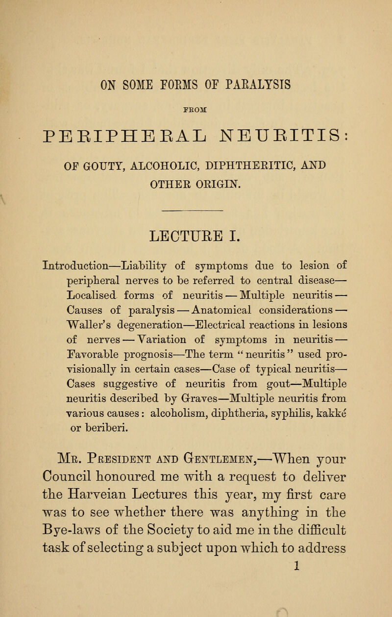 ON SOME FOEMS OF PAEALYSIS FEOai PBEIPHBEAL NEUEITIS OF GOUTY, ALCOHOLIC, DIPHTHEEITIC, AND OTHEE OEIGIN. LECTURE I. Introduction—Lial)ility of symptoms due to lesion of peripheral nerves to be referred to central disease— Localised forms of neuritis — Multiple neuritis — Causes of paralysis — Anatomical considerations — Waller's degeneration—Electrical reactions in lesions of neryes — Variation of symptoms in neuritis — Favorable prognosis—The term neuritis used pro- visionally in certain cases—Case of typical neuritis— Cases suggestive of neuritis from gout—Multiple neuritis described by G-raves—Multiple neuritis from various causes: alcoholism, diphtheria, syphiUs, kakke or beriberi. Me. President and Gentlemen,—Wlien jour Council honoured me with a request to dehver the Harveian Lectures this year, mj first care was to see whether there was anything in the Bye-laws of the Society to aid me in the difficult task of selecting a subject upon which to address