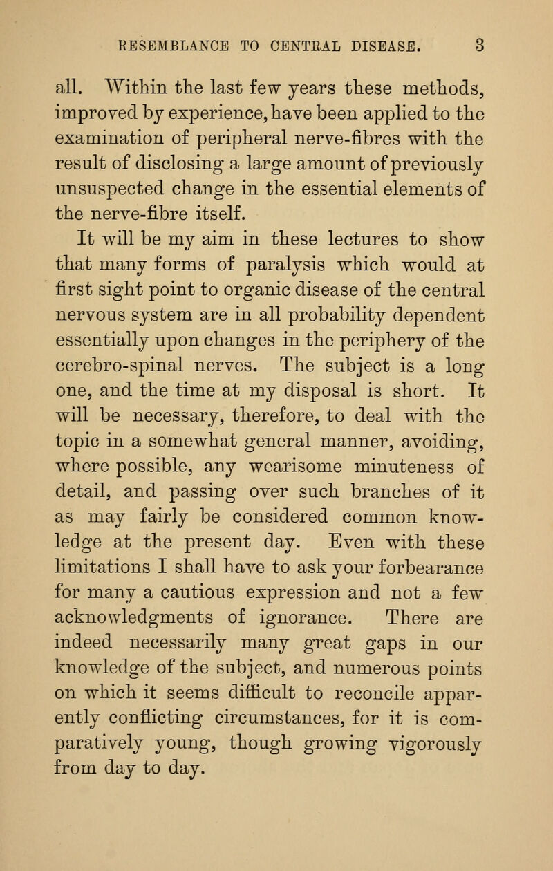 all. Within the last few years these methods, improved by experience, have been applied to the examination of peripheral nerve-fibres with the result of disclosing a large amount of previously unsuspected change in the essential elements of the nerve-fibre itself. It will be my aim in these lectures to sbow that many forms of paralysis which would at first sight point to organic disease of the central nervous system are in all probability dependent essentially upon changes in the periphery of the cerebro-spinal nerves. The subject is a long one, and the time at my disposal is short. It will be necessary, therefore, to deal with the topic in a somewhat general manner, avoiding, where possible, any wearisome minuteness of detail, and passing over such branches of it as may fairly be considered common know- ledge at the present day. Even with these limitations I shall have to ask your forbearance for many a cautious expression and not a few acknowledgments of ignorance. There are indeed necessarily many great gaps in our knowledge of the subject, and numerous points on which it seems difficult to reconcile appar- ently conflicting circumstances, for it is com- paratively young, though growing vigorously from day to day.