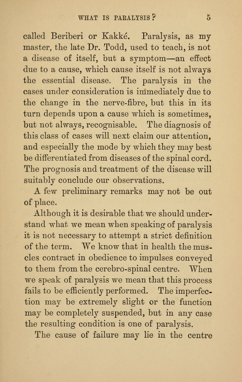 called Beriberi or Kakke. Paralysis, as my master, tke late Dr. Todd, used to teach, is not a disease of itself, but a symptom—an effect due to a cause, wliicli cause itself is not always the essential disease. The paralysis in the cases under consideration is immediately due to the change in the nerve-fibre, but this in its turn depends upon a cause which is sometimes, but not always, recognisable. The diagnosis of this class of cases will next claim our attention, and especially the mode by which they may best be differentiated from diseases of the spinal cord. The prognosis and treatment of the disease will suitably conclude our observations. A few preliminary remarks may not be out of place. Although it is desirable that we should under- stand what we mean when speaking of paralysis it is not necessary to attempt a strict definition of the term. We know that in health the mus- cles contract in obedience to impulses conveyed to them from the cerebro-spinal centre. When we speak of paralysis we mean that this process fails to be efficiently performed. The imperfec- tion may be extremely slight or the function may be completely suspended, but in any case the resulting condition is one of paralysis. The cause of failure may lie in the centre