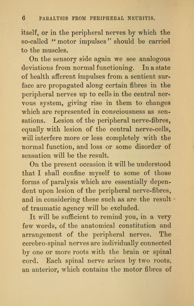 itself, or in the peripheral nerves by which the so-called  motor impulses  should be carried to the muscles. On the sensory side again we see analogous deviations from normal functioning. In a state of health afferent impulses from a sentient sur- face are propagated along certain fibres in the peripheral nerves up to cells in the central ner- vous system, giving rise in them to changes which are represented in consciousness as sen- sations. Lesion of the peripheral nerve-fibres, equally with lesion of the central nerve-cells, will interfere more or less completely with the normal function, and loss or some disorder of sensation will be the result. On the present occasion it will be understood that I shall confine myself to some of those forms of paralysis which are essentially depen- dent upon lesion of the peripheral nerve-fibres, and in considering these such as are the result of traumatic agency will be excluded. It will be sufficient to remind you, in a very few words, of the anatomical constitution and arrangement of the peripheral nerves. The cerebro-spinal nerves are individually connected by one or more roots with the brain or spinal cord. Each spinal nerve arises by two roots, an anterior, which contains the motor fibres of