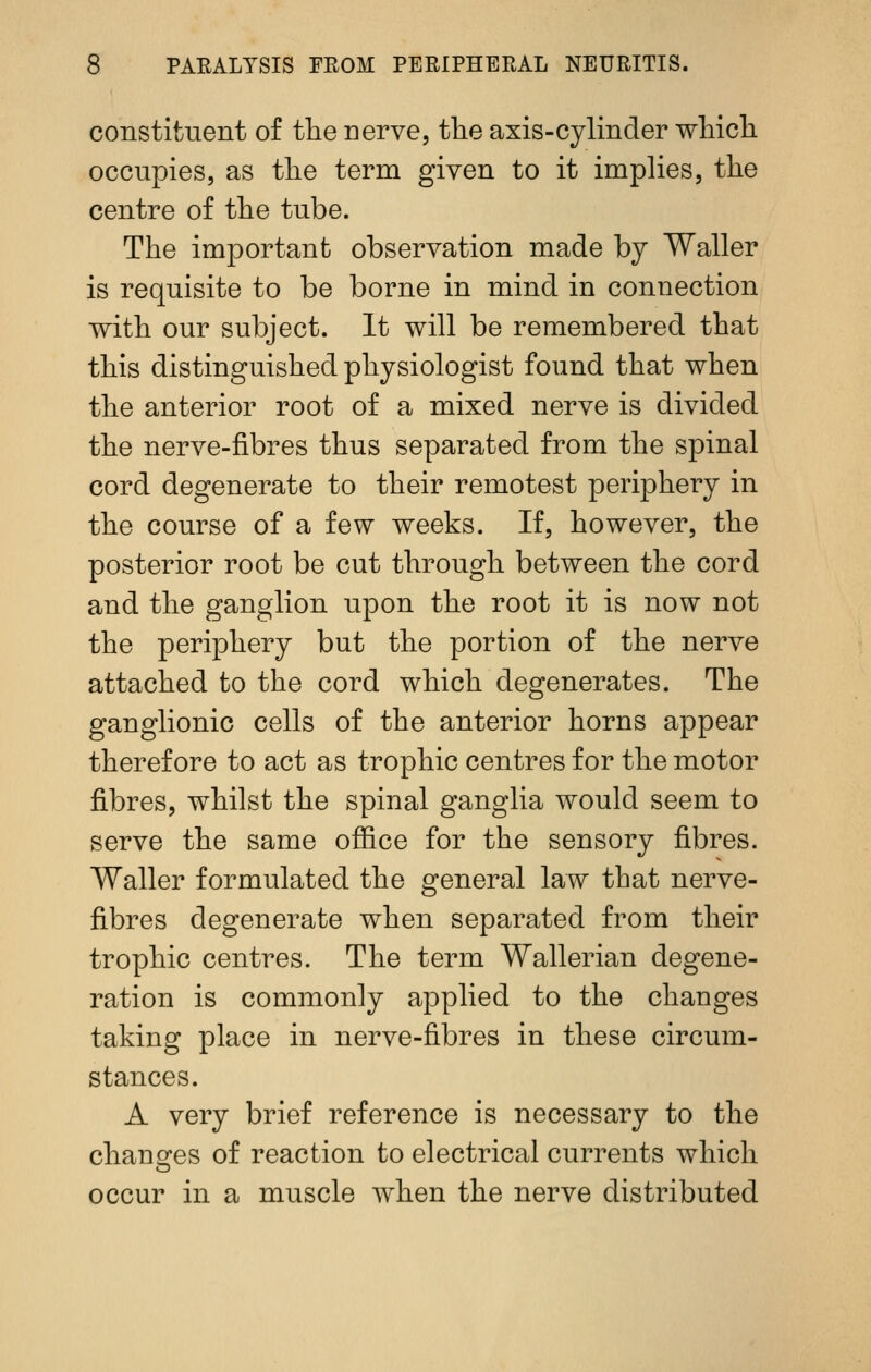 constituent of tlie nerve, the axis-cylinder wliicli occupies, as tlie term given to it implies, the centre of the tube. The important observation made by Waller is requisite to be borne in mind in connection with our subject. It will be remembered that this distinguished physiologist found that when the anterior root of a mixed nerve is divided the nerve-fibres thus separated from the spinal cord degenerate to their remotest periphery in the course of a few weeks. If, however, the posterior root be cut through between the cord and the ganglion upon the root it is now not the periphery but the portion of the nerve attached to the cord which degenerates. The ganglionic cells of the anterior horns appear therefore to act as trophic centres for the motor fibres, whilst the spinal ganglia would seem to serve the same office for the sensory fibres. Waller formulated the general law that nerve- fibres degenerate when separated from their trophic centres. The term Wallerian degene- ration is commonly applied to the changes taking place in nerve-fibres in these circum- stances. A very brief reference is necessary to the chang^es of reaction to electrical currents which occur in a muscle when the nerve distributed