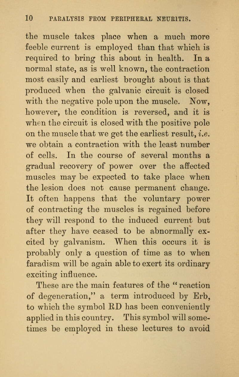 the muscle takes place wlien a mucli more feeble current is employed than that which is required to bring this about in health. In a normal state, as is well known, the contraction most easily and earliest brought about is that produced when the galvanic circuit is closed with the negative pole upon the muscle. Now, however, the condition is reversed, and it is when the circuit is closed with the positive pole on the muscle that we get the earliest result, i.e. we obtain a contraction with the least number of cells. In the course of several months a gradual recovery of power over the affected muscles may be expected to take place when the lesion does not cause permanent change. It often happens that the voluntary power of contracting the muscles is regained before they will respond to the induced current but after they have ceased to be abnormally ex- cited by galvanism. When this occurs it is probably only a question of time as to when faradism will be again able to exert its ordinary exciting influence. These are the main features of the  reaction of degeneration, a term introduced by Erb, to which the symbol RD has been conveniently applied in this country. This symbol will some- times be employed in these lectures to avoid