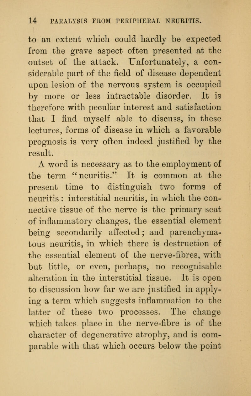 to an extent whicli could hardly be expected from the grave aspect often presented at the outset of the attack. Unfortunately, a con- siderable part of the field of disease dependent upon lesion of the nervous system is occupied by more or less intractable disorder. It is therefore with peculiar interest and satisfaction that I find myself able to discuss, in these lectures, forms of disease in which a favorable prognosis is very often indeed justified by the result. A word is necessary as to the employment of the term  neuritis. It is common at the present time to distinguish two forms of neuritis : interstitial neuritis, in which the con- nective tissue of the nerve is the primary seat of inflammatory changes, the essential element being secondarily affected; and parenchyma- tous neuritis, in which there is destruction of the essential element of the nerve-fibres, with but little, or even, perhaps, no recognisable alteration in the interstitial tissue. It is open to discussion how far we are justified in apply- ing a term which suggests inflammation to the latter of these two processes. The change which takes place in the nerve-fibre is of the character of degenerative atrophy, and is com- parable with that which occurs below the point