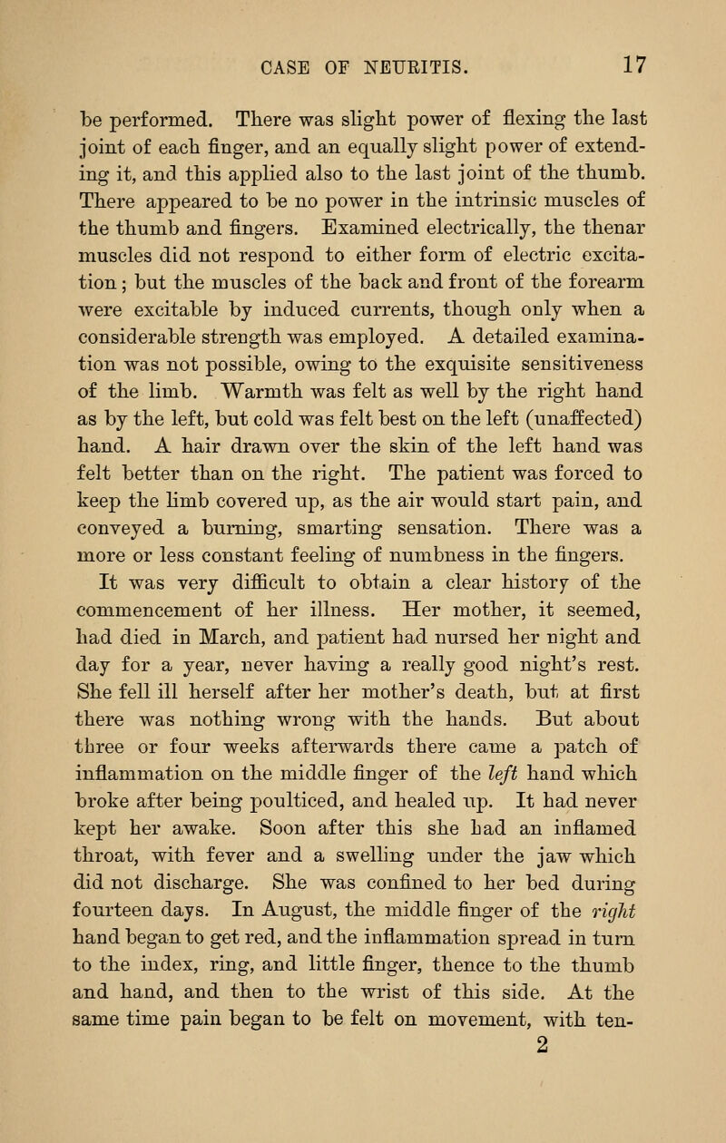 be performed. There was slight power of flexing the last joint of each finger, and an equally slight power of extend- ing it, and this applied also to the last joint of the thumb. There appeared to be no power in the intrinsic muscles of the thumb and fingers. Examined electrically, the thenar muscles did not respond to either form of electric excita- tion ; but the muscles of the back and front of the forearm were excitable by induced currents, though only when a considerable strength was employed. A detailed examina- tion was not possible, owing to the exquisite sensitiveness of the limb. Warmth was felt as well by the right hand as by the left, but cold was felt best on the left (unaffected) hand. A hair drawn over the skin of the left hand was felt better than on the right. The patient was forced to keep the hmb covered up, as the air would start pain, and conveyed a burning, smarting sensation. There was a more or less constant feeling of numbness in the fingers. It was very difficult to obtain a clear history of the commencement of her illness. Her mother, it seemed, had died in March, and patient had nursed her night and day for a year, never having a really good night's rest. She fell ill herself after her mother's death, but at first there was nothing wrong with the hands. But about three or four weeks afterwards there came a patch of inflammation on the middle finger of the left hand which broke after being poulticed, and healed up. It had never kept her awake. Soon after this she had an inflamed throat, with fever and a swelling under the jaw which did not discharge. She was confined to her bed during fourteen days. In August, the middle finger of the right hand began to get red, and the inflammation spread in turn to the index, ring, and little finger, thence to the thumb and hand, and then to the wrist of this side. At the same time pain began to be felt on movement, with ten- 2