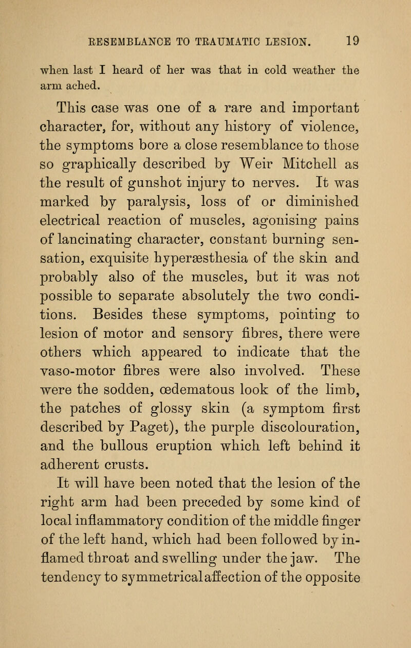 when last I heard of her was that in cold weather the arm ached. This case was one o£ a rare and important character, for, without any history of violence, the symptoms bore a close resemblance to those so graphically described by Weir Mitchell as the result of gunshot injury to nerves. It was marked by paralj^-sis, loss of or diminished electrical reaction of muscles, agonising pains of lancinating character, constant burning sen- sation, exquisite hyperaesthesia of the skin and probably also of the muscles, but it was not possible to separate absolutely the two condi- tions. Besides these symptoms, pointing to lesion of motor and sensory fibres, there were others which appeared to indicate that the vaso-motor fibres were also involved. These were the sodden, oedematous look of the limb, the patches of glossy skin (a symptom first described by Paget), the purple discolouration, and the bullous eruption which left behind it adherent crusts. It will have been noted that the lesion of the right arm had been preceded by some kind of local inflammatory condition of the middle finger of the left hand, which had been followed by in- flamed throat and swelling under the jaw. The tendency to symmetrical affection of the opposite